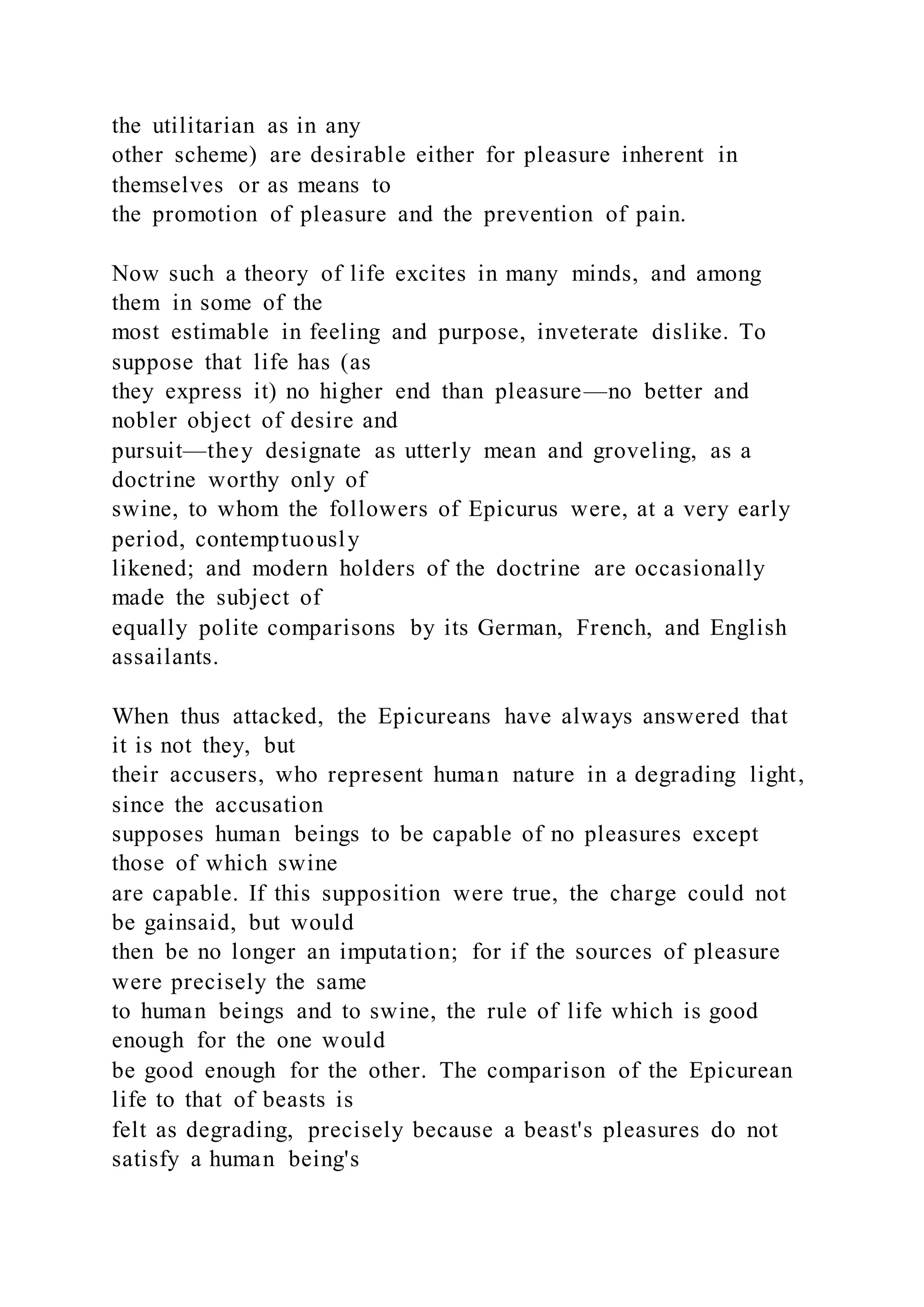 the utilitarian as in any
other scheme) are desirable either for pleasure inherent in
themselves or as means to
the promotion of pleasure and the prevention of pain.
Now such a theory of life excites in many minds, and among
them in some of the
most estimable in feeling and purpose, inveterate dislike. To
suppose that life has (as
they express it) no higher end than pleasure—no better and
nobler object of desire and
pursuit—they designate as utterly mean and groveling, as a
doctrine worthy only of
swine, to whom the followers of Epicurus were, at a very early
period, contemptuously
likened; and modern holders of the doctrine are occasionally
made the subject of
equally polite comparisons by its German, French, and English
assailants.
When thus attacked, the Epicureans have always answered that
it is not they, but
their accusers, who represent human nature in a degrading light,
since the accusation
supposes human beings to be capable of no pleasures except
those of which swine
are capable. If this supposition were true, the charge could not
be gainsaid, but would
then be no longer an imputation; for if the sources of pleasure
were precisely the same
to human beings and to swine, the rule of life which is good
enough for the one would
be good enough for the other. The comparison of the Epicurean
life to that of beasts is
felt as degrading, precisely because a beast's pleasures do not
satisfy a human being's
 