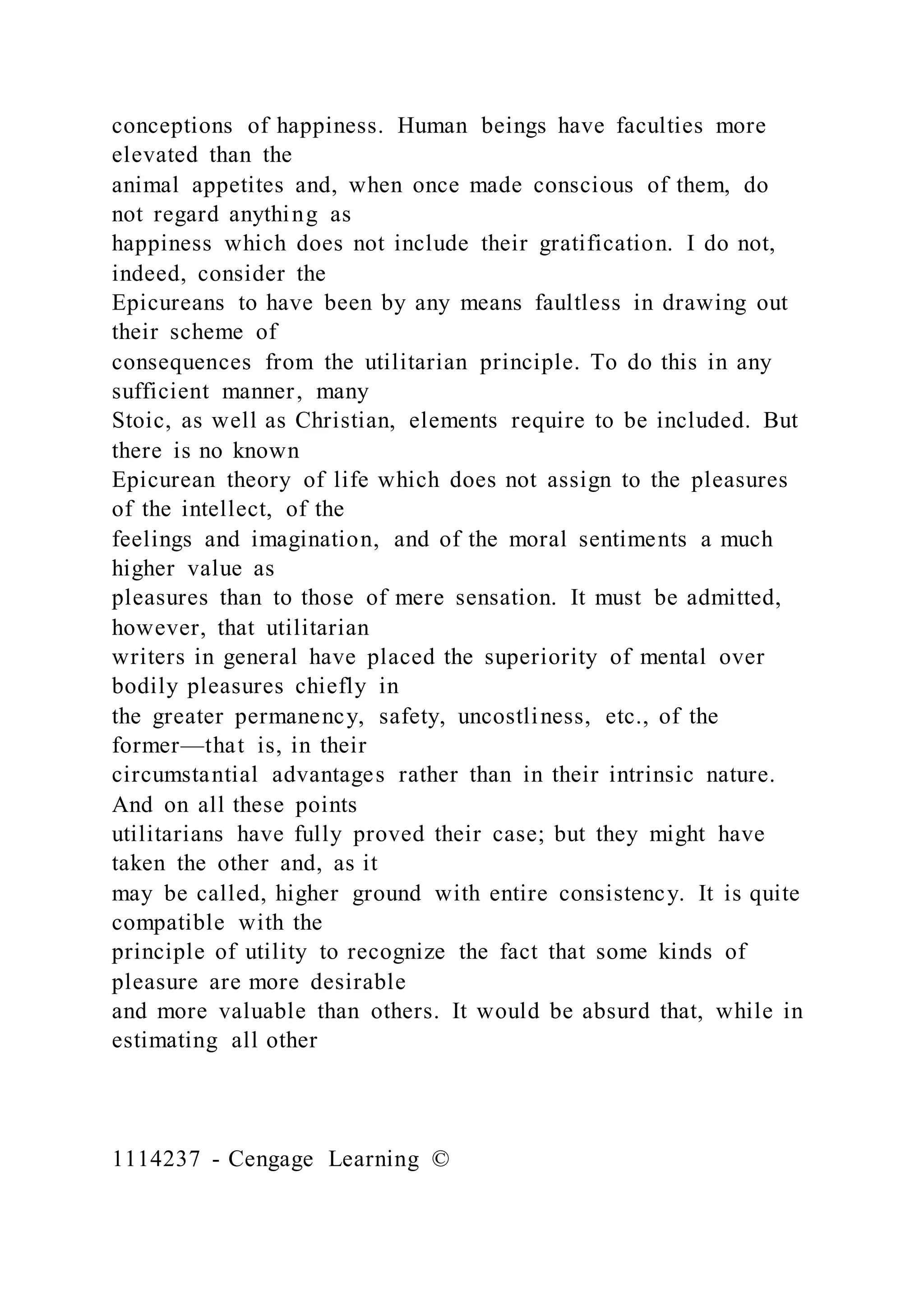 conceptions of happiness. Human beings have faculties more
elevated than the
animal appetites and, when once made conscious of them, do
not regard anything as
happiness which does not include their gratification. I do not,
indeed, consider the
Epicureans to have been by any means faultless in drawing out
their scheme of
consequences from the utilitarian principle. To do this in any
sufficient manner, many
Stoic, as well as Christian, elements require to be included. But
there is no known
Epicurean theory of life which does not assign to the pleasures
of the intellect, of the
feelings and imagination, and of the moral sentiments a much
higher value as
pleasures than to those of mere sensation. It must be admitted,
however, that utilitarian
writers in general have placed the superiority of mental over
bodily pleasures chiefly in
the greater permanency, safety, uncostliness, etc., of the
former—that is, in their
circumstantial advantages rather than in their intrinsic nature.
And on all these points
utilitarians have fully proved their case; but they might have
taken the other and, as it
may be called, higher ground with entire consistency. It is quite
compatible with the
principle of utility to recognize the fact that some kinds of
pleasure are more desirable
and more valuable than others. It would be absurd that, while in
estimating all other
1114237 - Cengage Learning ©
 