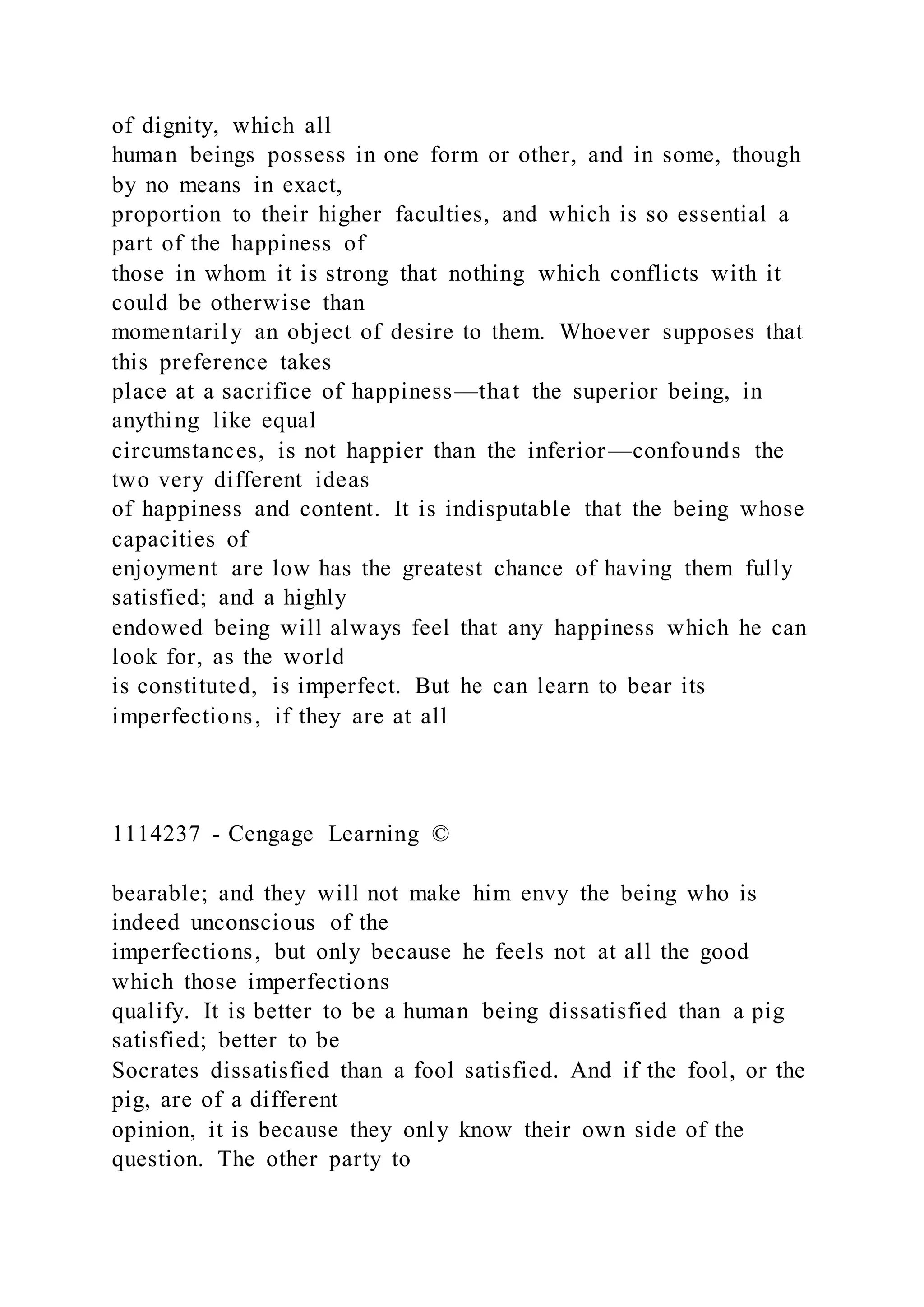 of dignity, which all
human beings possess in one form or other, and in some, though
by no means in exact,
proportion to their higher faculties, and which is so essential a
part of the happiness of
those in whom it is strong that nothing which conflicts with it
could be otherwise than
momentarily an object of desire to them. Whoever supposes that
this preference takes
place at a sacrifice of happiness—that the superior being, in
anything like equal
circumstances, is not happier than the inferior—confounds the
two very different ideas
of happiness and content. It is indisputable that the being whose
capacities of
enjoyment are low has the greatest chance of having them fully
satisfied; and a highly
endowed being will always feel that any happiness which he can
look for, as the world
is constituted, is imperfect. But he can learn to bear its
imperfections, if they are at all
1114237 - Cengage Learning ©
bearable; and they will not make him envy the being who is
indeed unconscious of the
imperfections, but only because he feels not at all the good
which those imperfections
qualify. It is better to be a human being dissatisfied than a pig
satisfied; better to be
Socrates dissatisfied than a fool satisfied. And if the fool, or the
pig, are of a different
opinion, it is because they only know their own side of the
question. The other party to
 