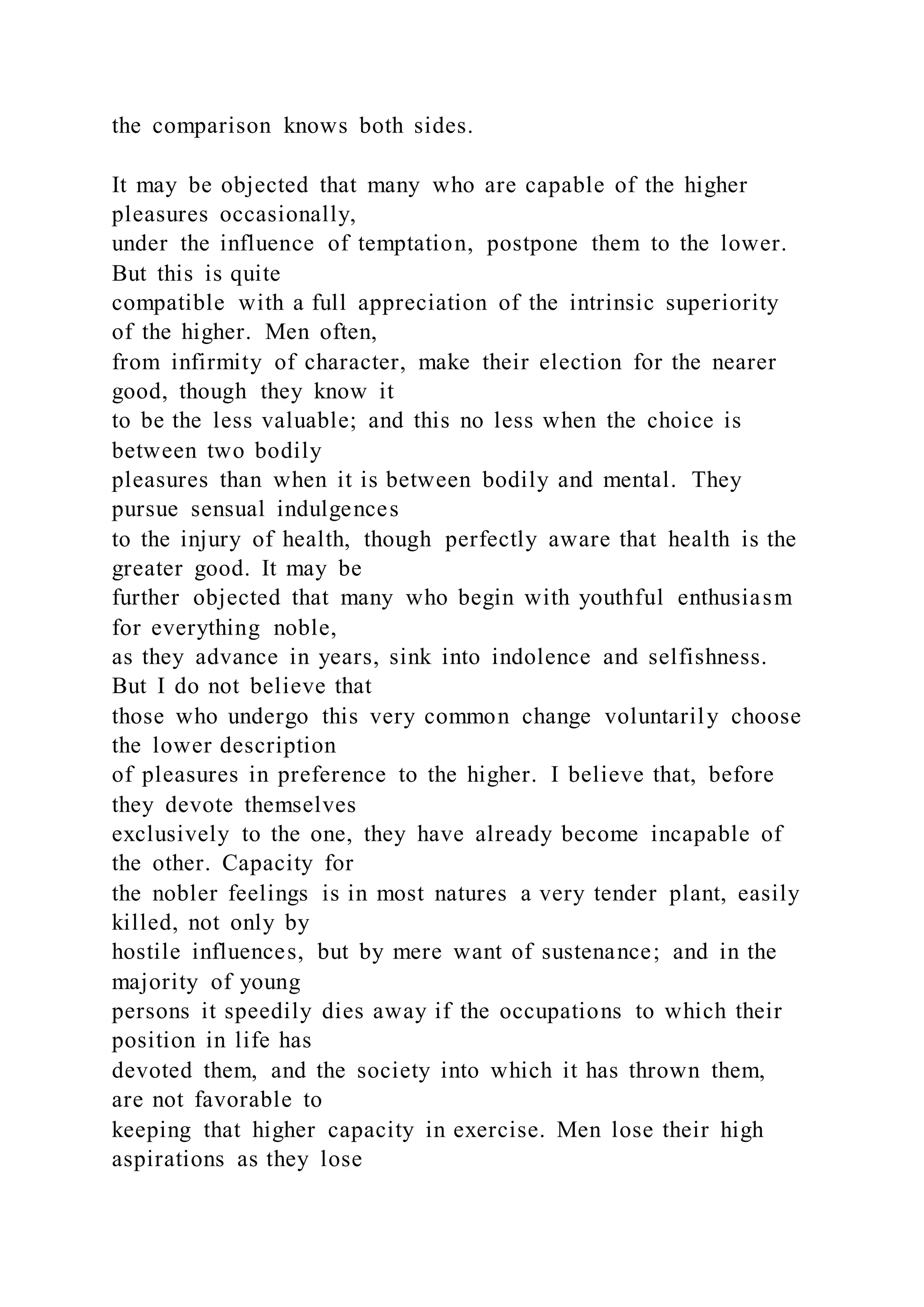 the comparison knows both sides.
It may be objected that many who are capable of the higher
pleasures occasionally,
under the influence of temptation, postpone them to the lower.
But this is quite
compatible with a full appreciation of the intrinsic superiority
of the higher. Men often,
from infirmity of character, make their election for the nearer
good, though they know it
to be the less valuable; and this no less when the choice is
between two bodily
pleasures than when it is between bodily and mental. They
pursue sensual indulgences
to the injury of health, though perfectly aware that health is the
greater good. It may be
further objected that many who begin with youthful enthusiasm
for everything noble,
as they advance in years, sink into indolence and selfishness.
But I do not believe that
those who undergo this very common change voluntarily choose
the lower description
of pleasures in preference to the higher. I believe that, before
they devote themselves
exclusively to the one, they have already become incapable of
the other. Capacity for
the nobler feelings is in most natures a very tender plant, easily
killed, not only by
hostile influences, but by mere want of sustenance; and in the
majority of young
persons it speedily dies away if the occupations to which their
position in life has
devoted them, and the society into which it has thrown them,
are not favorable to
keeping that higher capacity in exercise. Men lose their high
aspirations as they lose
 