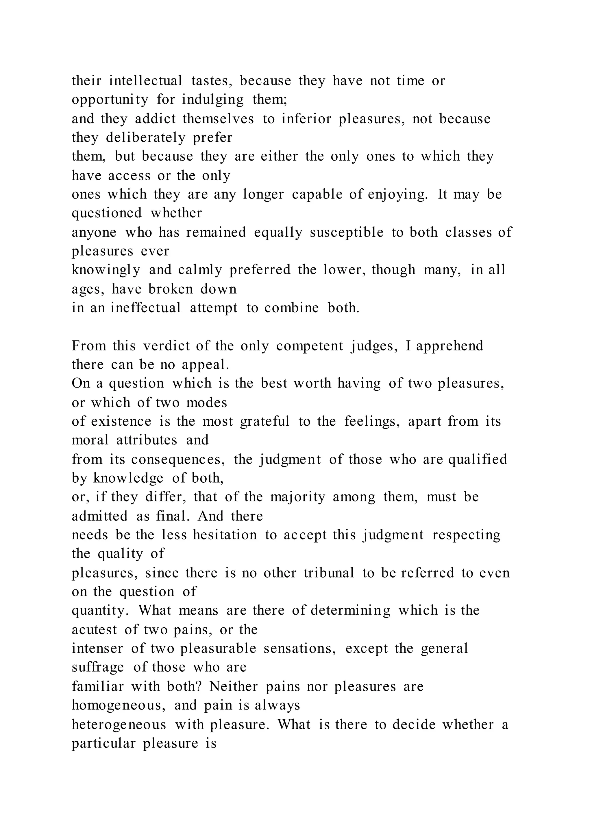 their intellectual tastes, because they have not time or
opportunity for indulging them;
and they addict themselves to inferior pleasures, not because
they deliberately prefer
them, but because they are either the only ones to which they
have access or the only
ones which they are any longer capable of enjoying. It may be
questioned whether
anyone who has remained equally susceptible to both classes of
pleasures ever
knowingly and calmly preferred the lower, though many, in all
ages, have broken down
in an ineffectual attempt to combine both.
From this verdict of the only competent judges, I apprehend
there can be no appeal.
On a question which is the best worth having of two pleasures,
or which of two modes
of existence is the most grateful to the feelings, apart from its
moral attributes and
from its consequences, the judgment of those who are qualified
by knowledge of both,
or, if they differ, that of the majority among them, must be
admitted as final. And there
needs be the less hesitation to accept this judgment respecting
the quality of
pleasures, since there is no other tribunal to be referred to even
on the question of
quantity. What means are there of determining which is the
acutest of two pains, or the
intenser of two pleasurable sensations, except the general
suffrage of those who are
familiar with both? Neither pains nor pleasures are
homogeneous, and pain is always
heterogeneous with pleasure. What is there to decide whether a
particular pleasure is
 