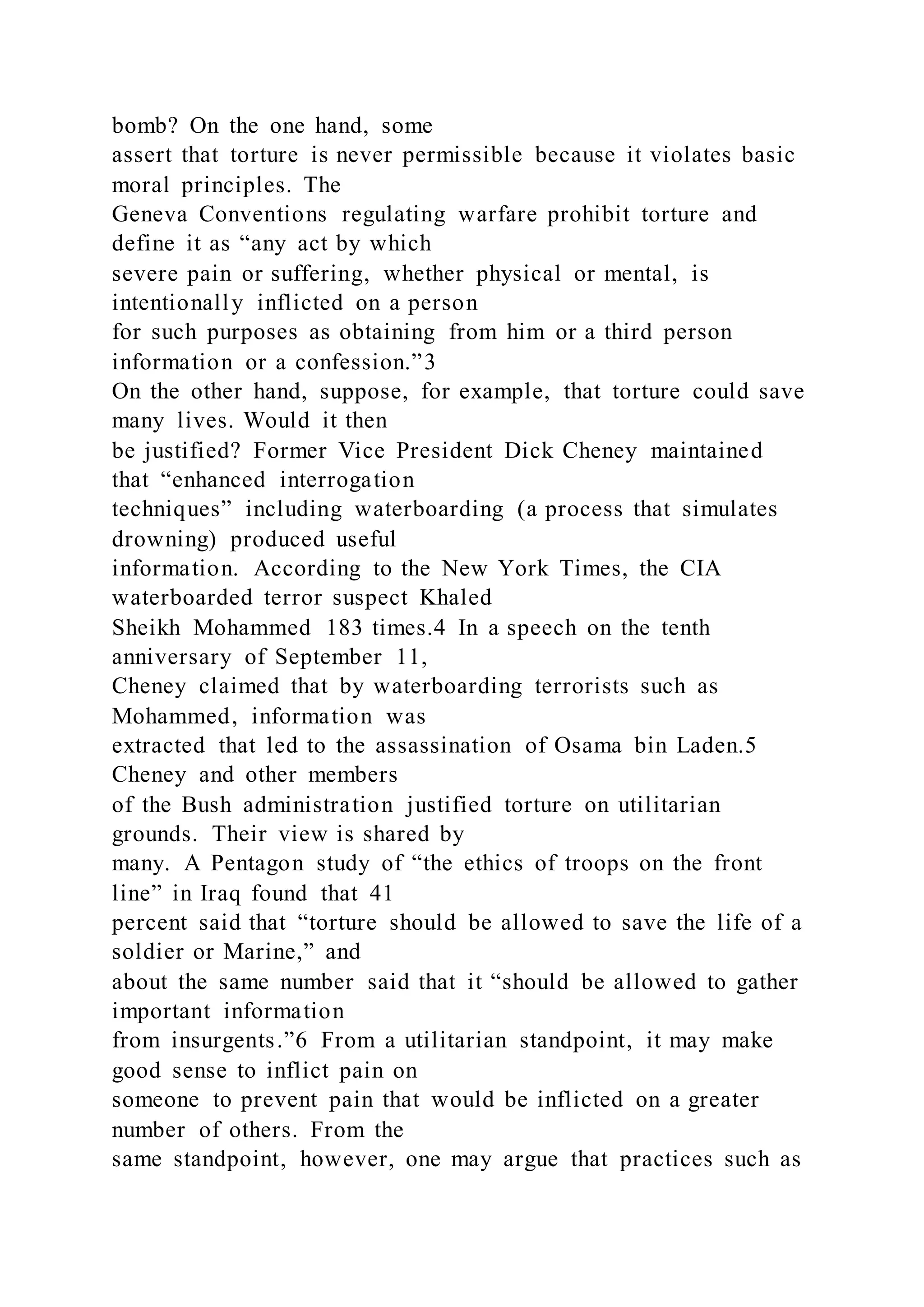 bomb? On the one hand, some
assert that torture is never permissible because it violates basic
moral principles. The
Geneva Conventions regulating warfare prohibit torture and
define it as “any act by which
severe pain or suffering, whether physical or mental, is
intentionally inflicted on a person
for such purposes as obtaining from him or a third person
information or a confession.”3
On the other hand, suppose, for example, that torture could save
many lives. Would it then
be justified? Former Vice President Dick Cheney maintained
that “enhanced interrogation
techniques” including waterboarding (a process that simulates
drowning) produced useful
information. According to the New York Times, the CIA
waterboarded terror suspect Khaled
Sheikh Mohammed 183 times.4 In a speech on the tenth
anniversary of September 11,
Cheney claimed that by waterboarding terrorists such as
Mohammed, information was
extracted that led to the assassination of Osama bin Laden.5
Cheney and other members
of the Bush administration justified torture on utilitarian
grounds. Their view is shared by
many. A Pentagon study of “the ethics of troops on the front
line” in Iraq found that 41
percent said that “torture should be allowed to save the life of a
soldier or Marine,” and
about the same number said that it “should be allowed to gather
important information
from insurgents.”6 From a utilitarian standpoint, it may make
good sense to inflict pain on
someone to prevent pain that would be inflicted on a greater
number of others. From the
same standpoint, however, one may argue that practices such as
 