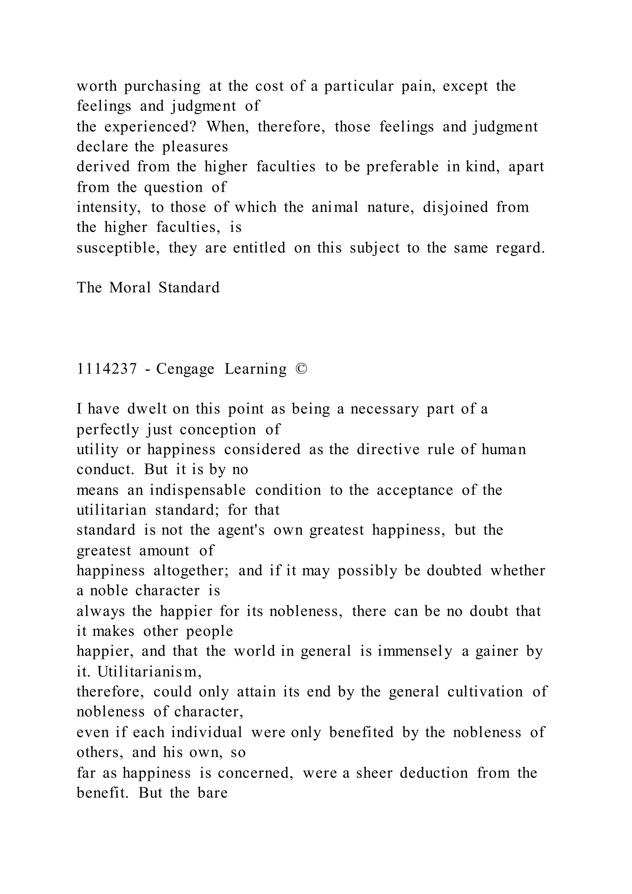 worth purchasing at the cost of a particular pain, except the
feelings and judgment of
the experienced? When, therefore, those feelings and judgment
declare the pleasures
derived from the higher faculties to be preferable in kind, apart
from the question of
intensity, to those of which the animal nature, disjoined from
the higher faculties, is
susceptible, they are entitled on this subject to the same regard.
The Moral Standard
1114237 - Cengage Learning ©
I have dwelt on this point as being a necessary part of a
perfectly just conception of
utility or happiness considered as the directive rule of human
conduct. But it is by no
means an indispensable condition to the acceptance of the
utilitarian standard; for that
standard is not the agent's own greatest happiness, but the
greatest amount of
happiness altogether; and if it may possibly be doubted whether
a noble character is
always the happier for its nobleness, there can be no doubt that
it makes other people
happier, and that the world in general is immensely a gainer by
it. Utilitarianism,
therefore, could only attain its end by the general cultivation of
nobleness of character,
even if each individual were only benefited by the nobleness of
others, and his own, so
far as happiness is concerned, were a sheer deduction from the
benefit. But the bare
 