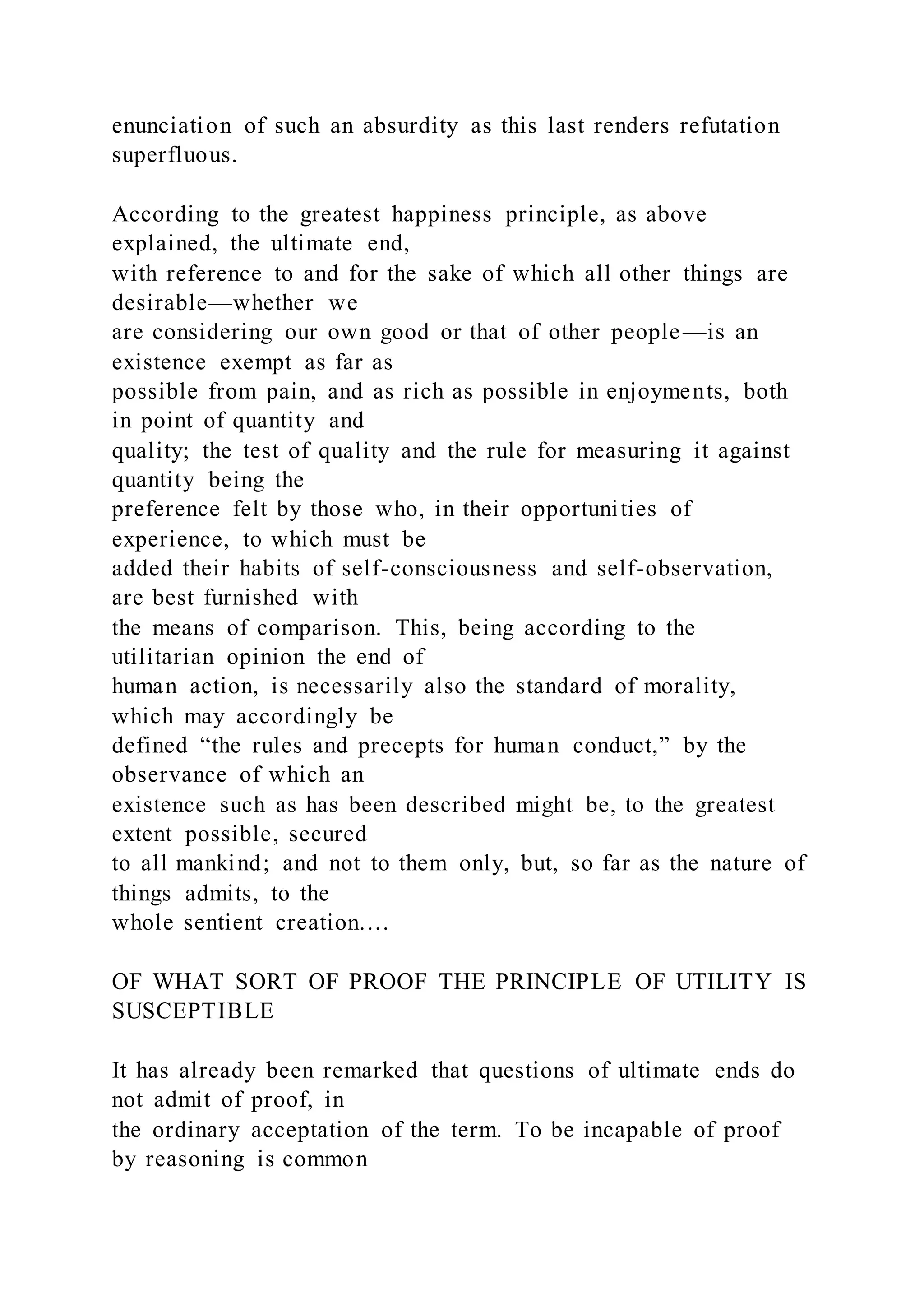 enunciation of such an absurdity as this last renders refutation
superfluous.
According to the greatest happiness principle, as above
explained, the ultimate end,
with reference to and for the sake of which all other things are
desirable—whether we
are considering our own good or that of other people—is an
existence exempt as far as
possible from pain, and as rich as possible in enjoyments, both
in point of quantity and
quality; the test of quality and the rule for measuring it against
quantity being the
preference felt by those who, in their opportunities of
experience, to which must be
added their habits of self-consciousness and self-observation,
are best furnished with
the means of comparison. This, being according to the
utilitarian opinion the end of
human action, is necessarily also the standard of morality,
which may accordingly be
defined “the rules and precepts for human conduct,” by the
observance of which an
existence such as has been described might be, to the greatest
extent possible, secured
to all mankind; and not to them only, but, so far as the nature of
things admits, to the
whole sentient creation.…
OF WHAT SORT OF PROOF THE PRINCIPLE OF UTILITY IS
SUSCEPTIBLE
It has already been remarked that questions of ultimate ends do
not admit of proof, in
the ordinary acceptation of the term. To be incapable of proof
by reasoning is common
 