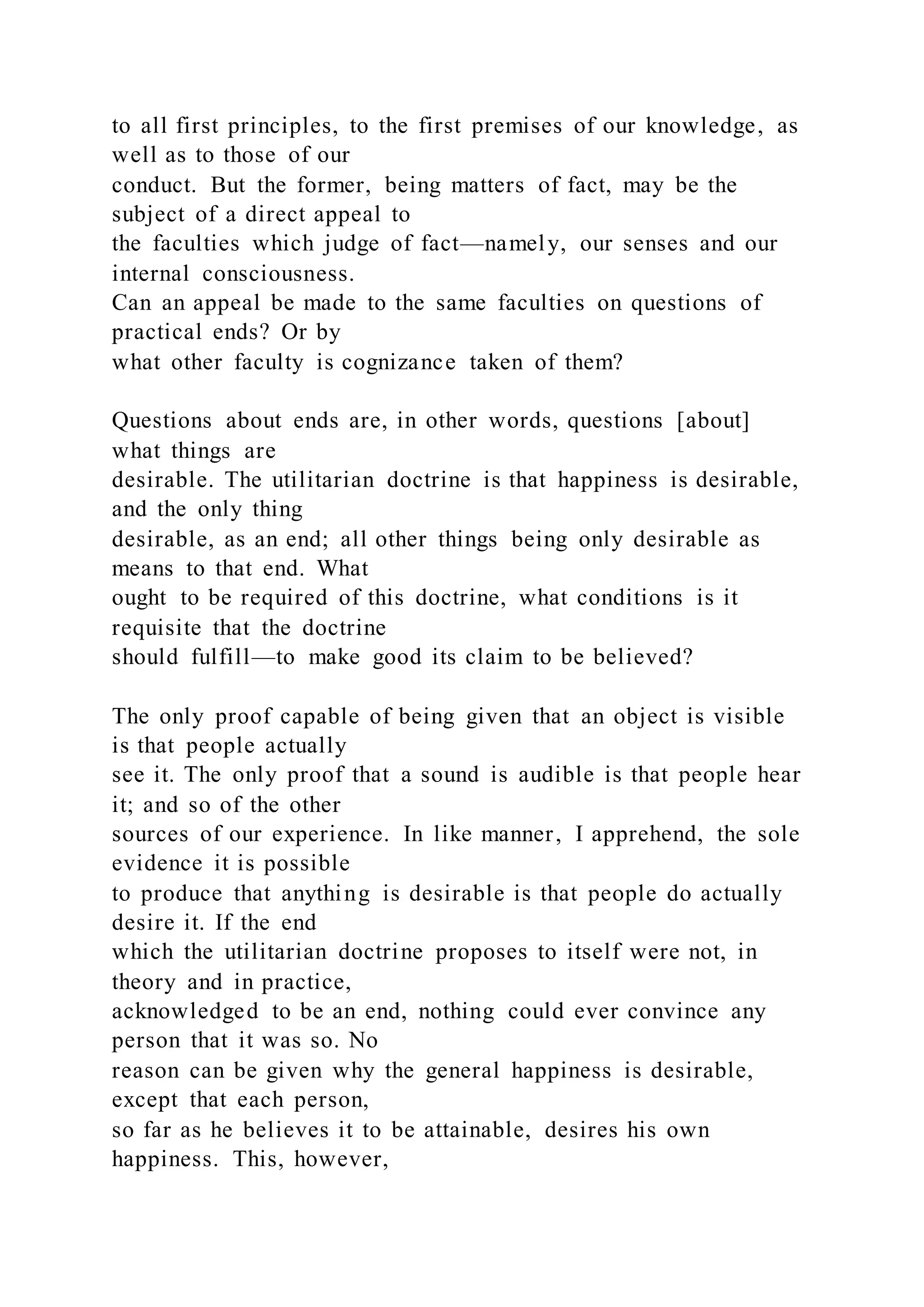 to all first principles, to the first premises of our knowledge, as
well as to those of our
conduct. But the former, being matters of fact, may be the
subject of a direct appeal to
the faculties which judge of fact—namely, our senses and our
internal consciousness.
Can an appeal be made to the same faculties on questions of
practical ends? Or by
what other faculty is cognizance taken of them?
Questions about ends are, in other words, questions [about]
what things are
desirable. The utilitarian doctrine is that happiness is desirable,
and the only thing
desirable, as an end; all other things being only desirable as
means to that end. What
ought to be required of this doctrine, what conditions is it
requisite that the doctrine
should fulfill—to make good its claim to be believed?
The only proof capable of being given that an object is visible
is that people actually
see it. The only proof that a sound is audible is that people hear
it; and so of the other
sources of our experience. In like manner, I apprehend, the sole
evidence it is possible
to produce that anything is desirable is that people do actually
desire it. If the end
which the utilitarian doctrine proposes to itself were not, in
theory and in practice,
acknowledged to be an end, nothing could ever convince any
person that it was so. No
reason can be given why the general happiness is desirable,
except that each person,
so far as he believes it to be attainable, desires his own
happiness. This, however,
 