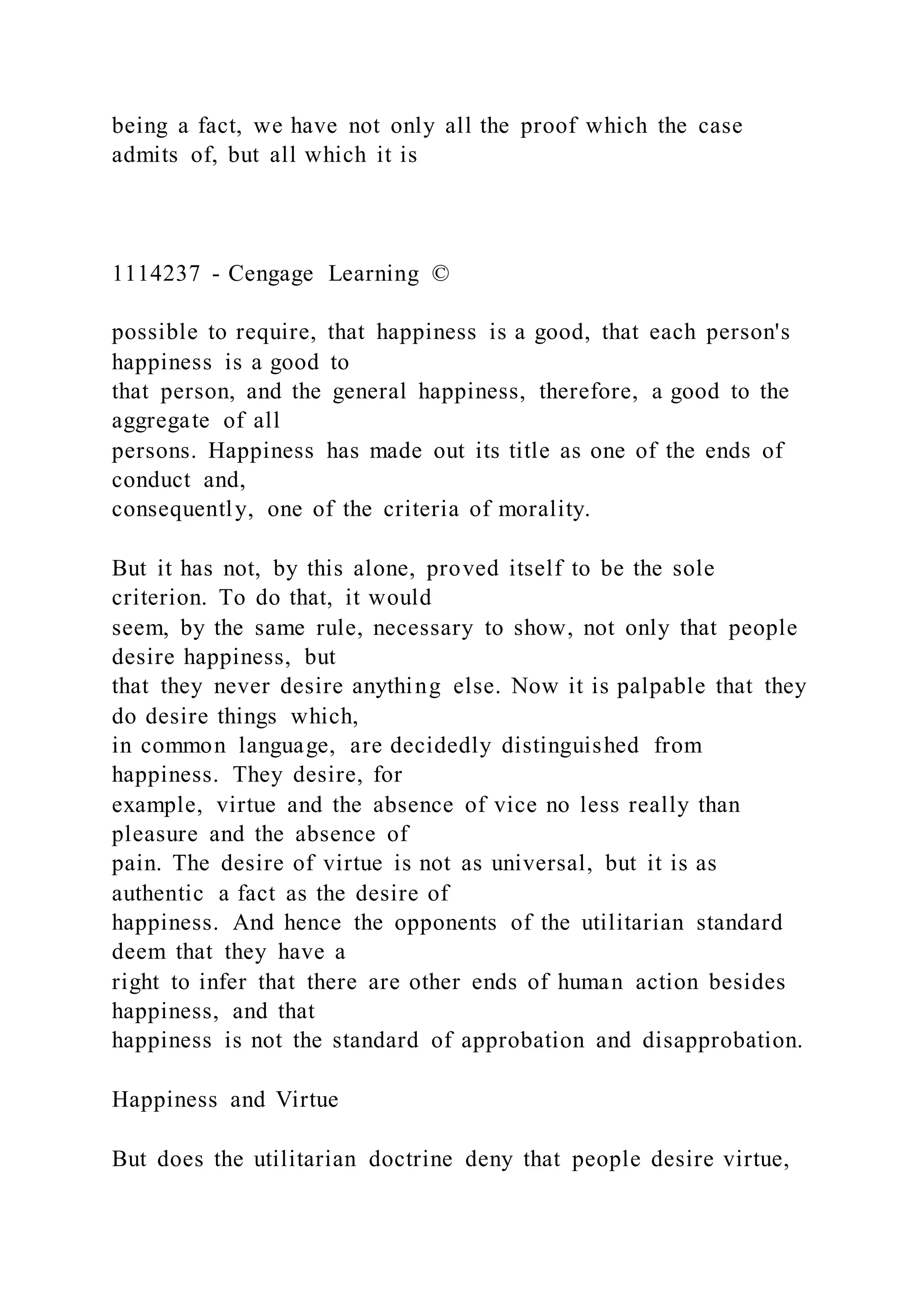 being a fact, we have not only all the proof which the case
admits of, but all which it is
1114237 - Cengage Learning ©
possible to require, that happiness is a good, that each person's
happiness is a good to
that person, and the general happiness, therefore, a good to the
aggregate of all
persons. Happiness has made out its title as one of the ends of
conduct and,
consequently, one of the criteria of morality.
But it has not, by this alone, proved itself to be the sole
criterion. To do that, it would
seem, by the same rule, necessary to show, not only that people
desire happiness, but
that they never desire anything else. Now it is palpable that they
do desire things which,
in common language, are decidedly distinguished from
happiness. They desire, for
example, virtue and the absence of vice no less really than
pleasure and the absence of
pain. The desire of virtue is not as universal, but it is as
authentic a fact as the desire of
happiness. And hence the opponents of the utilitarian standard
deem that they have a
right to infer that there are other ends of human action besides
happiness, and that
happiness is not the standard of approbation and disapprobation.
Happiness and Virtue
But does the utilitarian doctrine deny that people desire virtue,
 