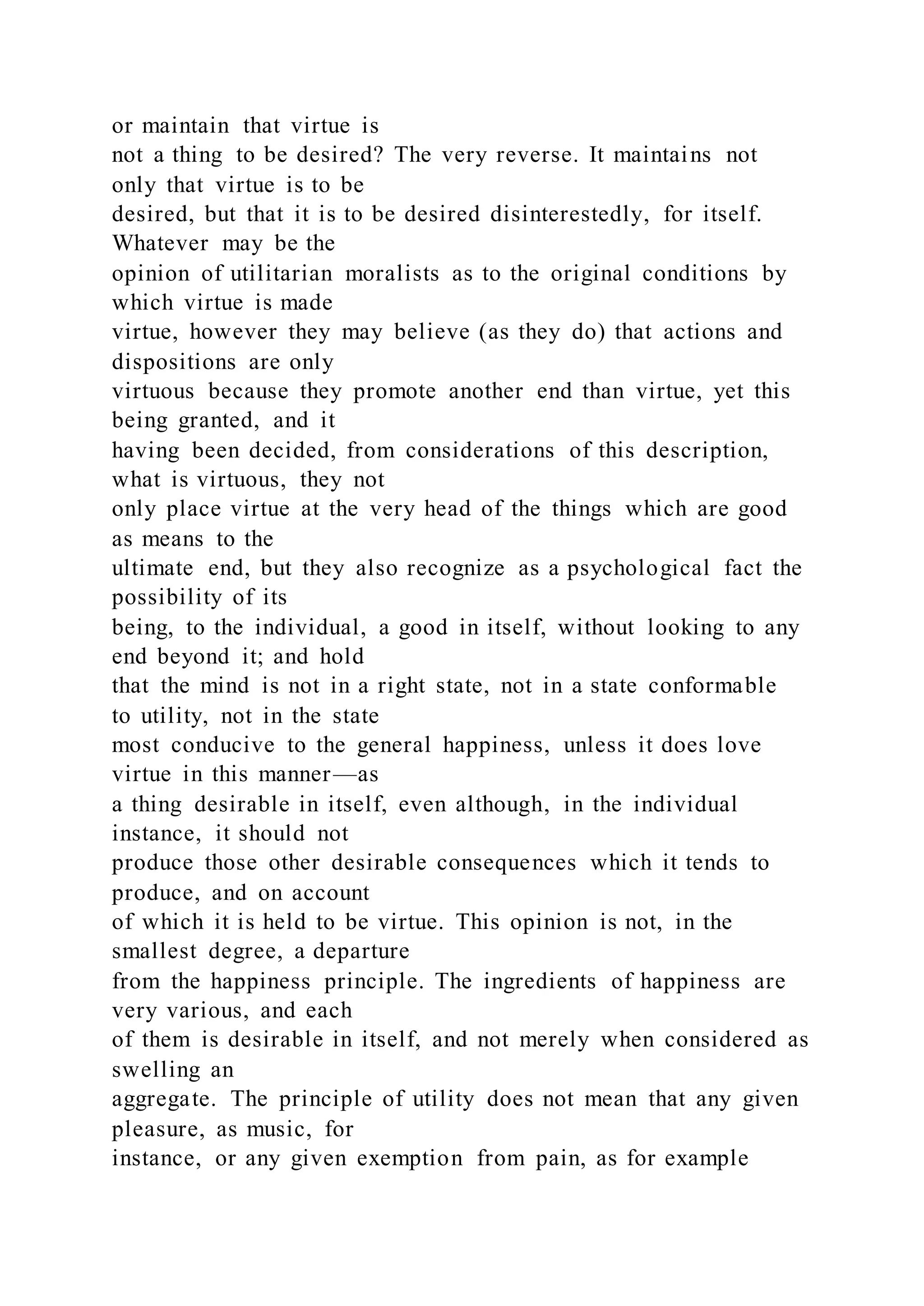 or maintain that virtue is
not a thing to be desired? The very reverse. It maintains not
only that virtue is to be
desired, but that it is to be desired disinterestedly, for itself.
Whatever may be the
opinion of utilitarian moralists as to the original conditions by
which virtue is made
virtue, however they may believe (as they do) that actions and
dispositions are only
virtuous because they promote another end than virtue, yet this
being granted, and it
having been decided, from considerations of this description,
what is virtuous, they not
only place virtue at the very head of the things which are good
as means to the
ultimate end, but they also recognize as a psychological fact the
possibility of its
being, to the individual, a good in itself, without looking to any
end beyond it; and hold
that the mind is not in a right state, not in a state conformable
to utility, not in the state
most conducive to the general happiness, unless it does love
virtue in this manner—as
a thing desirable in itself, even although, in the individual
instance, it should not
produce those other desirable consequences which it tends to
produce, and on account
of which it is held to be virtue. This opinion is not, in the
smallest degree, a departure
from the happiness principle. The ingredients of happiness are
very various, and each
of them is desirable in itself, and not merely when considered as
swelling an
aggregate. The principle of utility does not mean that any given
pleasure, as music, for
instance, or any given exemption from pain, as for example
 