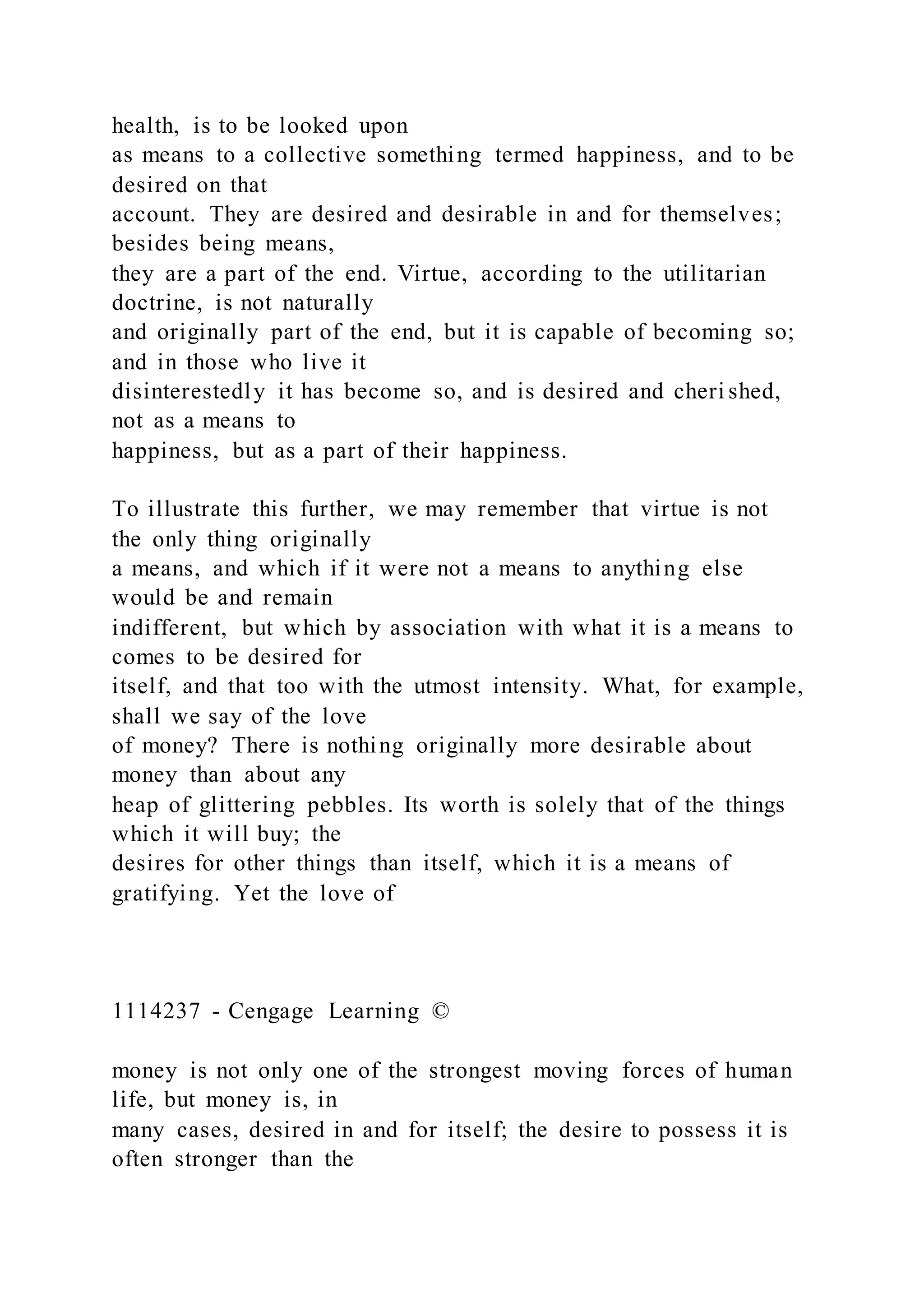 health, is to be looked upon
as means to a collective something termed happiness, and to be
desired on that
account. They are desired and desirable in and for themselves;
besides being means,
they are a part of the end. Virtue, according to the utilitarian
doctrine, is not naturally
and originally part of the end, but it is capable of becoming so;
and in those who live it
disinterestedly it has become so, and is desired and cheri shed,
not as a means to
happiness, but as a part of their happiness.
To illustrate this further, we may remember that virtue is not
the only thing originally
a means, and which if it were not a means to anything else
would be and remain
indifferent, but which by association with what it is a means to
comes to be desired for
itself, and that too with the utmost intensity. What, for example,
shall we say of the love
of money? There is nothing originally more desirable about
money than about any
heap of glittering pebbles. Its worth is solely that of the things
which it will buy; the
desires for other things than itself, which it is a means of
gratifying. Yet the love of
1114237 - Cengage Learning ©
money is not only one of the strongest moving forces of human
life, but money is, in
many cases, desired in and for itself; the desire to possess it is
often stronger than the
 
