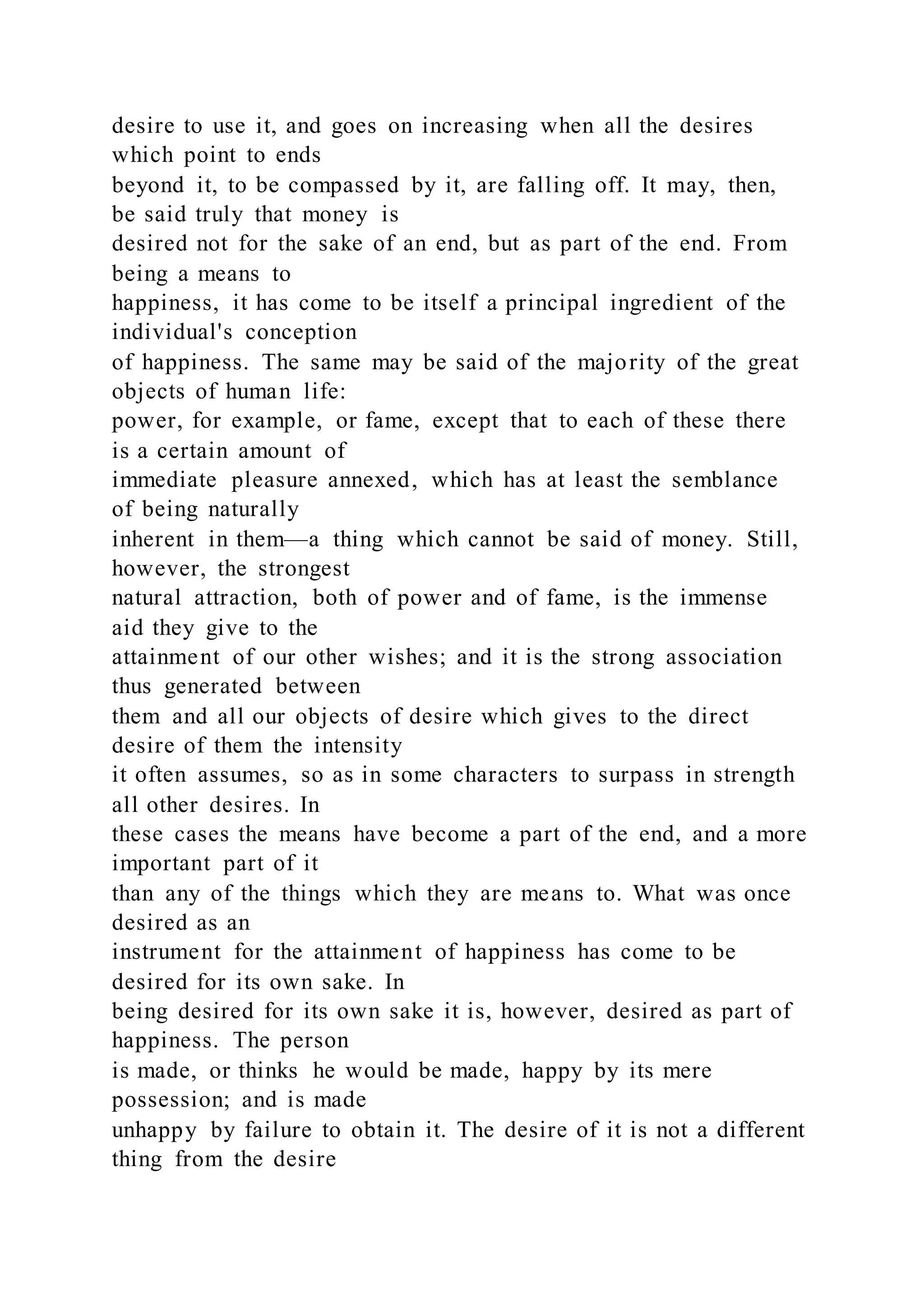 desire to use it, and goes on increasing when all the desires
which point to ends
beyond it, to be compassed by it, are falling off. It may, then,
be said truly that money is
desired not for the sake of an end, but as part of the end. From
being a means to
happiness, it has come to be itself a principal ingredient of the
individual's conception
of happiness. The same may be said of the majority of the great
objects of human life:
power, for example, or fame, except that to each of these there
is a certain amount of
immediate pleasure annexed, which has at least the semblance
of being naturally
inherent in them—a thing which cannot be said of money. Still,
however, the strongest
natural attraction, both of power and of fame, is the immense
aid they give to the
attainment of our other wishes; and it is the strong association
thus generated between
them and all our objects of desire which gives to the direct
desire of them the intensity
it often assumes, so as in some characters to surpass in strength
all other desires. In
these cases the means have become a part of the end, and a more
important part of it
than any of the things which they are means to. What was once
desired as an
instrument for the attainment of happiness has come to be
desired for its own sake. In
being desired for its own sake it is, however, desired as part of
happiness. The person
is made, or thinks he would be made, happy by its mere
possession; and is made
unhappy by failure to obtain it. The desire of it is not a different
thing from the desire
 