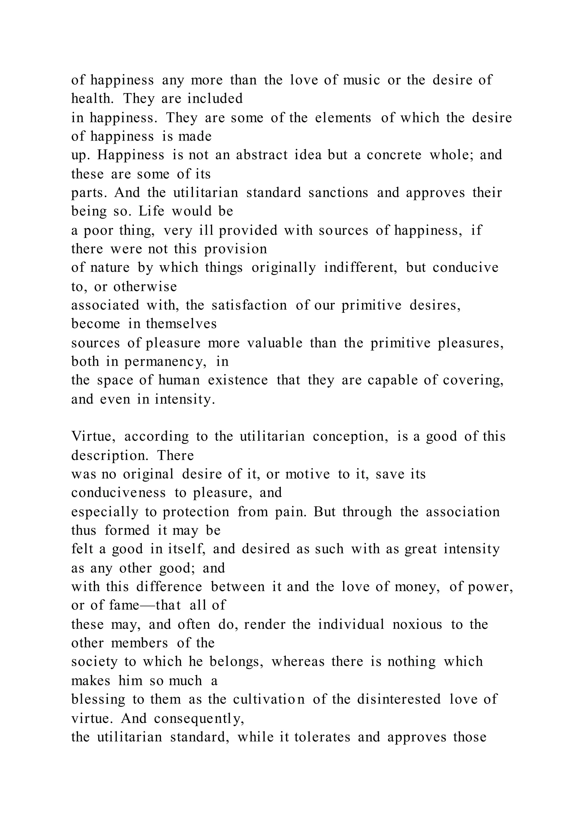 of happiness any more than the love of music or the desire of
health. They are included
in happiness. They are some of the elements of which the desire
of happiness is made
up. Happiness is not an abstract idea but a concrete whole; and
these are some of its
parts. And the utilitarian standard sanctions and approves their
being so. Life would be
a poor thing, very ill provided with sources of happiness, if
there were not this provision
of nature by which things originally indifferent, but conducive
to, or otherwise
associated with, the satisfaction of our primitive desires,
become in themselves
sources of pleasure more valuable than the primitive pleasures,
both in permanency, in
the space of human existence that they are capable of covering,
and even in intensity.
Virtue, according to the utilitarian conception, is a good of this
description. There
was no original desire of it, or motive to it, save its
conduciveness to pleasure, and
especially to protection from pain. But through the association
thus formed it may be
felt a good in itself, and desired as such with as great intensity
as any other good; and
with this difference between it and the love of money, of power,
or of fame—that all of
these may, and often do, render the individual noxious to the
other members of the
society to which he belongs, whereas there is nothing which
makes him so much a
blessing to them as the cultivation of the disinterested love of
virtue. And consequently,
the utilitarian standard, while it tolerates and approves those
 