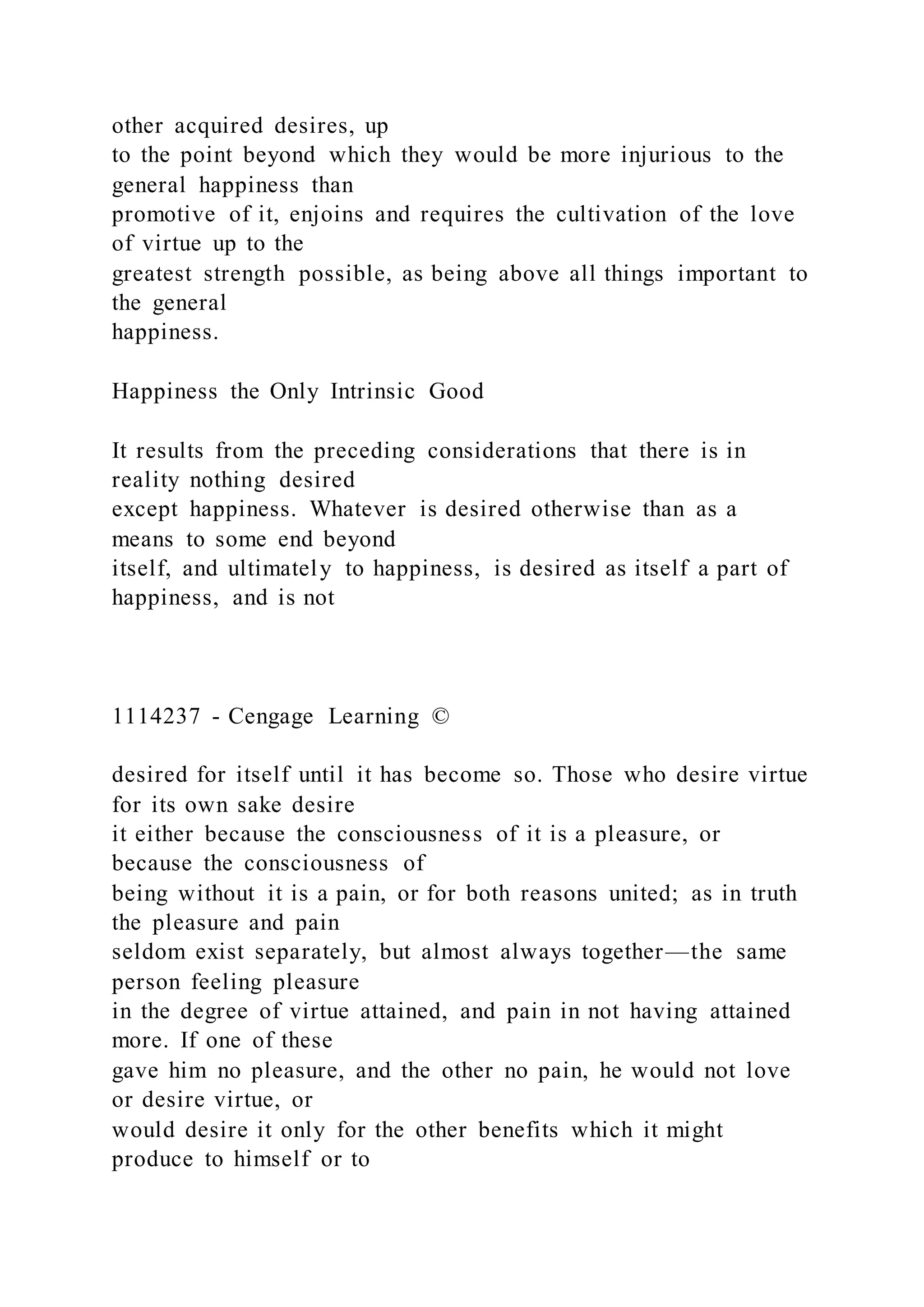 other acquired desires, up
to the point beyond which they would be more injurious to the
general happiness than
promotive of it, enjoins and requires the cultivation of the love
of virtue up to the
greatest strength possible, as being above all things important to
the general
happiness.
Happiness the Only Intrinsic Good
It results from the preceding considerations that there is in
reality nothing desired
except happiness. Whatever is desired otherwise than as a
means to some end beyond
itself, and ultimately to happiness, is desired as itself a part of
happiness, and is not
1114237 - Cengage Learning ©
desired for itself until it has become so. Those who desire virtue
for its own sake desire
it either because the consciousness of it is a pleasure, or
because the consciousness of
being without it is a pain, or for both reasons united; as in truth
the pleasure and pain
seldom exist separately, but almost always together—the same
person feeling pleasure
in the degree of virtue attained, and pain in not having attained
more. If one of these
gave him no pleasure, and the other no pain, he would not love
or desire virtue, or
would desire it only for the other benefits which it might
produce to himself or to
 