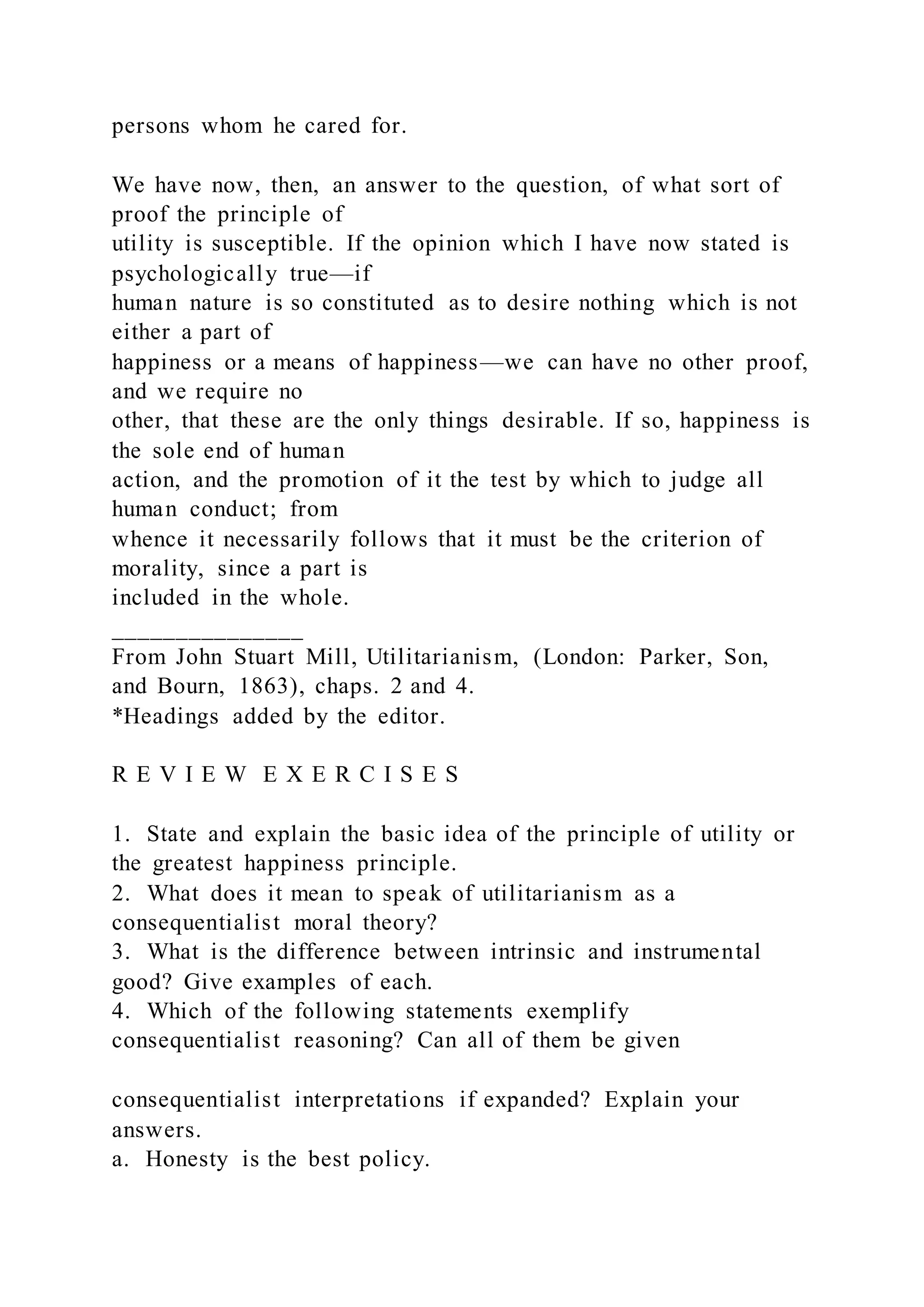 persons whom he cared for.
We have now, then, an answer to the question, of what sort of
proof the principle of
utility is susceptible. If the opinion which I have now stated is
psychologically true—if
human nature is so constituted as to desire nothing which is not
either a part of
happiness or a means of happiness—we can have no other proof,
and we require no
other, that these are the only things desirable. If so, happiness is
the sole end of human
action, and the promotion of it the test by which to judge all
human conduct; from
whence it necessarily follows that it must be the criterion of
morality, since a part is
included in the whole.
_______________
From John Stuart Mill, Utilitarianism, (London: Parker, Son,
and Bourn, 1863), chaps. 2 and 4.
*Headings added by the editor.
R E V I E W E X E R C I S E S
1. State and explain the basic idea of the principle of utility or
the greatest happiness principle.
2. What does it mean to speak of utilitarianism as a
consequentialist moral theory?
3. What is the difference between intrinsic and instrumental
good? Give examples of each.
4. Which of the following statements exemplify
consequentialist reasoning? Can all of them be given
consequentialist interpretations if expanded? Explain your
answers.
a. Honesty is the best policy.
 