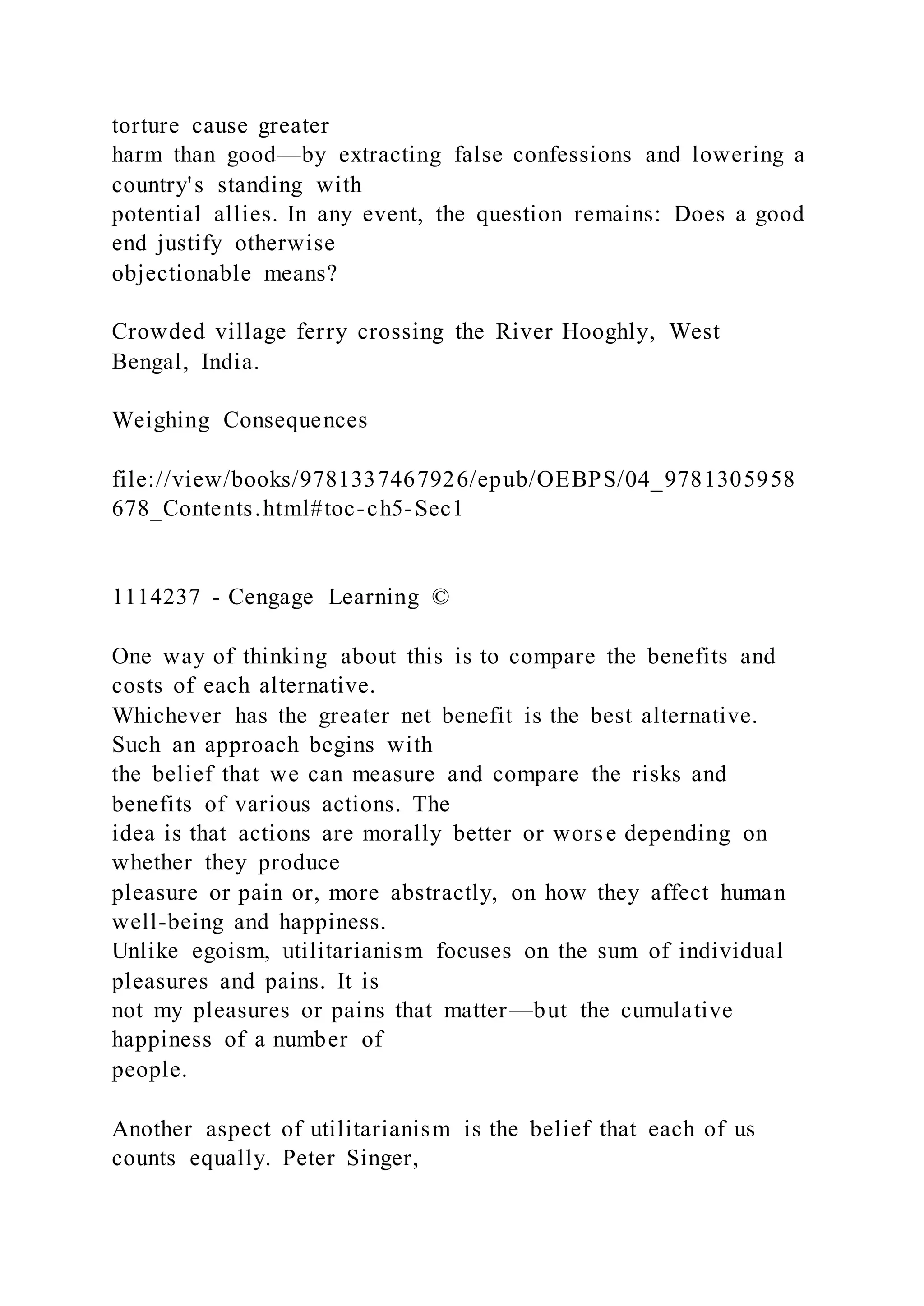 torture cause greater
harm than good—by extracting false confessions and lowering a
country's standing with
potential allies. In any event, the question remains: Does a good
end justify otherwise
objectionable means?
Crowded village ferry crossing the River Hooghly, West
Bengal, India.
Weighing Consequences
file://view/books/9781337467926/epub/OEBPS/04_9781305958
678_Contents.html#toc-ch5-Sec1
1114237 - Cengage Learning ©
One way of thinking about this is to compare the benefits and
costs of each alternative.
Whichever has the greater net benefit is the best alternative.
Such an approach begins with
the belief that we can measure and compare the risks and
benefits of various actions. The
idea is that actions are morally better or worse depending on
whether they produce
pleasure or pain or, more abstractly, on how they affect human
well-being and happiness.
Unlike egoism, utilitarianism focuses on the sum of individual
pleasures and pains. It is
not my pleasures or pains that matter—but the cumulative
happiness of a number of
people.
Another aspect of utilitarianism is the belief that each of us
counts equally. Peter Singer,
 