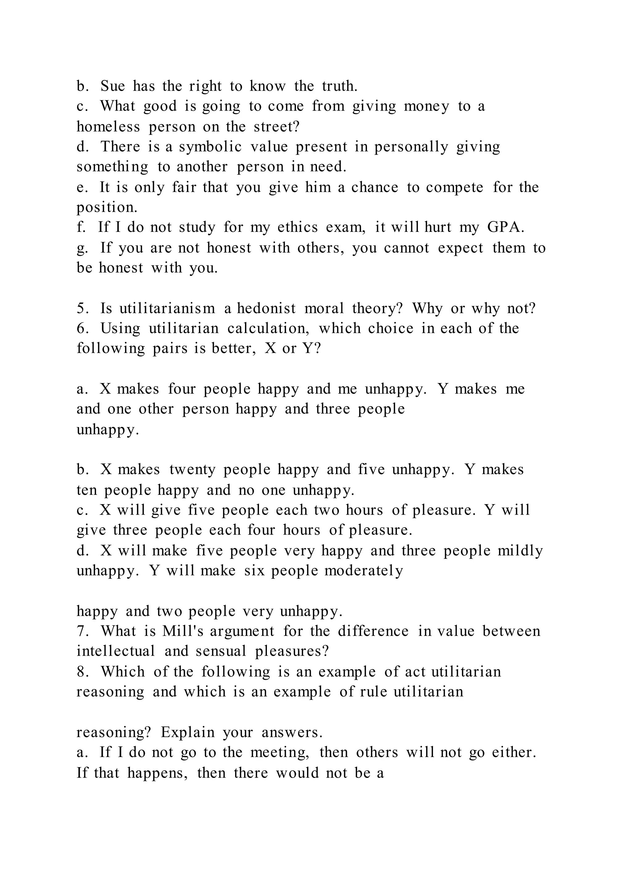 b. Sue has the right to know the truth.
c. What good is going to come from giving money to a
homeless person on the street?
d. There is a symbolic value present in personally giving
something to another person in need.
e. It is only fair that you give him a chance to compete for the
position.
f. If I do not study for my ethics exam, it will hurt my GPA.
g. If you are not honest with others, you cannot expect them to
be honest with you.
5. Is utilitarianism a hedonist moral theory? Why or why not?
6. Using utilitarian calculation, which choice in each of the
following pairs is better, X or Y?
a. X makes four people happy and me unhappy. Y makes me
and one other person happy and three people
unhappy.
b. X makes twenty people happy and five unhappy. Y makes
ten people happy and no one unhappy.
c. X will give five people each two hours of pleasure. Y will
give three people each four hours of pleasure.
d. X will make five people very happy and three people mildly
unhappy. Y will make six people moderately
happy and two people very unhappy.
7. What is Mill's argument for the difference in value between
intellectual and sensual pleasures?
8. Which of the following is an example of act utilitarian
reasoning and which is an example of rule utilitarian
reasoning? Explain your answers.
a. If I do not go to the meeting, then others will not go either.
If that happens, then there would not be a
 