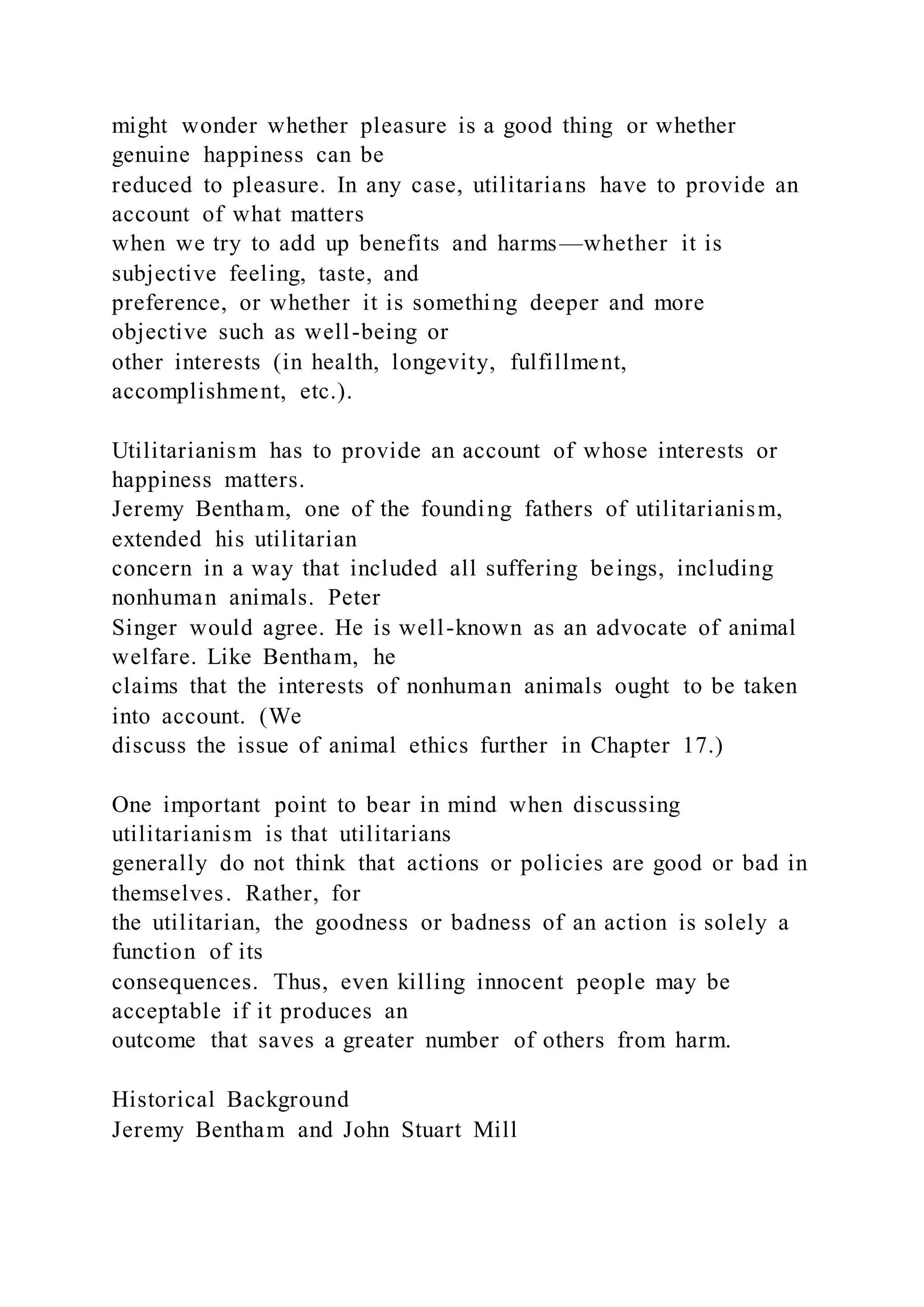 might wonder whether pleasure is a good thing or whether
genuine happiness can be
reduced to pleasure. In any case, utilitarians have to provide an
account of what matters
when we try to add up benefits and harms—whether it is
subjective feeling, taste, and
preference, or whether it is something deeper and more
objective such as well-being or
other interests (in health, longevity, fulfillment,
accomplishment, etc.).
Utilitarianism has to provide an account of whose interests or
happiness matters.
Jeremy Bentham, one of the founding fathers of utilitarianism,
extended his utilitarian
concern in a way that included all suffering beings, including
nonhuman animals. Peter
Singer would agree. He is well-known as an advocate of animal
welfare. Like Bentham, he
claims that the interests of nonhuman animals ought to be taken
into account. (We
discuss the issue of animal ethics further in Chapter 17.)
One important point to bear in mind when discussing
utilitarianism is that utilitarians
generally do not think that actions or policies are good or bad in
themselves. Rather, for
the utilitarian, the goodness or badness of an action is solely a
function of its
consequences. Thus, even killing innocent people may be
acceptable if it produces an
outcome that saves a greater number of others from harm.
Historical Background
Jeremy Bentham and John Stuart Mill
 