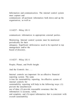 Information and communication. The internal control system
must capture and
communicate all pertinent information both down and up the
organization, as well as
1114237 - Wiley US ©
communicate information to appropriate external parties.
Monitoring. Internal control systems must be monitored
periodically for their
adequacy. Significant deficiencies need to be reported to top
management and/or the
board of directors.
1114237 - Wiley US ©
People, Planet, and Profit Insight
And the Controls Are . . .
Internal controls are important for an effective financial
reporting system. The same
is true for sustainability reporting. An effective system of
internal controls for
sustainability reporting will help in the following ways: (1)
prevent the unauthorized
use of data; (2) provide reasonable assurance that the
information is accurate, valid,
and complete; and (3) report information that is consistent with
overall sustainability
 