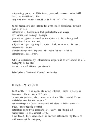 accounting policies. With these types of controls, users will
have the confidence that
they can use the sustainability information effectively.
Some regulators are calling for even more assurance through
audits of this
information. Companies that potentially can cause
environmental damage through
greenhouse gases, as well as companies in the mining and
extractive industries, are
subject to reporting requirements. And, as demand for more
information in the
sustainability area expands, the need for audits of this
information will grow.
Why is sustainability information important to investors? (Go to
WileyPLUS for this
answer and additional questions.)
Principles of Internal Control Activities
1114237 - Wiley US ©
Each of the five components of an internal control system is
important. Here, we will focus
on one component, the control activities. The reason? These
activities are the backbone of
the company’s efforts to address the risks it faces, such as
fraud. The specific control
activities used by a company will vary, depending on
management’s assessment of the
risks faced. This assessment is heavily influenced by the size
and nature of the company.
 