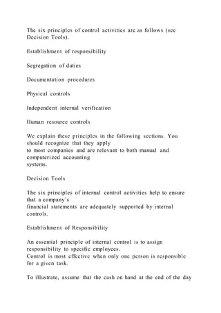 The six principles of control activities are as follows (see
Decision Tools).
Establishment of responsibility
Segregation of duties
Documentation procedures
Physical controls
Independent internal verification
Human resource controls
We explain these principles in the following sections. You
should recognize that they apply
to most companies and are relevant to both manual and
computerized accounting
systems.
Decision Tools
The six principles of internal control activities help to ensure
that a company’s
financial statements are adequately supported by internal
controls.
Establishment of Responsibility
An essential principle of internal control is to assign
responsibility to specific employees.
Control is most effective when only one person is responsible
for a given task.
To illustrate, assume that the cash on hand at the end of the day
 