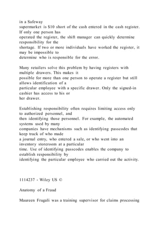 in a Safeway
supermarket is $10 short of the cash entered in the cash register.
If only one person has
operated the register, the shift manager can quickly determine
responsibility for the
shortage. If two or more individuals have worked the register, it
may be impossible to
determine who is responsible for the error.
Many retailers solve this problem by having registers with
multiple drawers. This makes it
possible for more than one person to operate a register but still
allows identification of a
particular employee with a specific drawer. Only the signed-in
cashier has access to his or
her drawer.
Establishing responsibility often requires limiting access only
to authorized personnel, and
then identifying those personnel. For example, the automated
systems used by many
companies have mechanisms such as identifying passcodes that
keep track of who made
a journal entry, who entered a sale, or who went into an
inventory storeroom at a particular
time. Use of identifying passcodes enables the company to
establish responsibility by
identifying the particular employee who carried out the activity.
1114237 - Wiley US ©
Anatomy of a Fraud
Maureen Frugali was a training supervisor for claims processing
 