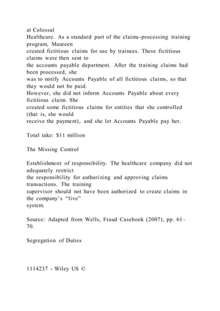 at Colossal
Healthcare. As a standard part of the claims-processing training
program, Maureen
created fictitious claims for use by trainees. These fictitious
claims were then sent to
the accounts payable department. After the training claims had
been processed, she
was to notify Accounts Payable of all fictitious claims, so that
they would not be paid.
However, she did not inform Accounts Payable about every
fictitious claim. She
created some fictitious claims for entities that she controlled
(that is, she would
receive the payment), and she let Accounts Payable pay her.
Total take: $11 million
The Missing Control
Establishment of responsibility. The healthcare company did not
adequately restrict
the responsibility for authorizing and approving claims
transactions. The training
supervisor should not have been authorized to create claims in
the company’s “live”
system.
Source: Adapted from Wells, Fraud Casebook (2007), pp. 61–
70.
Segregation of Duties
1114237 - Wiley US ©
 