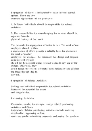 Segregation of duties is indispensable in an internal control
system. There are two
common applications of this principle:
1. Different individuals should be responsible for related
activities.
2. The responsibility for recordkeeping for an asset should be
separate from the
physical custody of that asset.
The rationale for segregation of duties is this: The work of one
employee should, without
a duplication of effort, provide a reliable basis for evaluating
the work of another
employee. For example, the personnel that design and program
computerized systems
should not be assigned duties related to day-to-day use of the
system. Otherwise, they
could design the system to benefit them personally and conceal
the fraud through day-to-
day use.
Segregation of Related Activities
Making one individual responsible for related activities
increases the potential for errors
and irregularities.
Purchasing Activities
Companies should, for example, assign related purchasing
activities to different
individuals. Related purchasing activities include ordering
merchandise, approving orders,
receiving goods, authorizing payment, and paying for goods or
 