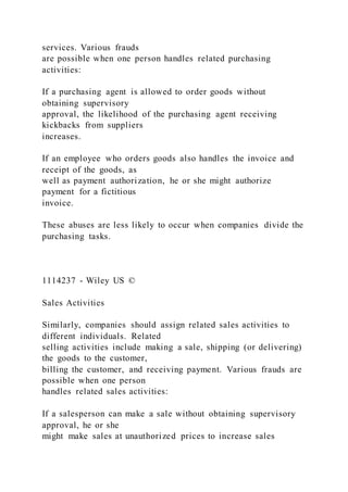 services. Various frauds
are possible when one person handles related purchasing
activities:
If a purchasing agent is allowed to order goods without
obtaining supervisory
approval, the likelihood of the purchasing agent receiving
kickbacks from suppliers
increases.
If an employee who orders goods also handles the invoice and
receipt of the goods, as
well as payment authorization, he or she might authorize
payment for a fictitious
invoice.
These abuses are less likely to occur when companies divide the
purchasing tasks.
1114237 - Wiley US ©
Sales Activities
Similarly, companies should assign related sales activities to
different individuals. Related
selling activities include making a sale, shipping (or delivering)
the goods to the customer,
billing the customer, and receiving payment. Various frauds are
possible when one person
handles related sales activities:
If a salesperson can make a sale without obtaining supervisory
approval, he or she
might make sales at unauthorized prices to increase sales
 