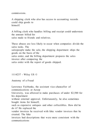 commissions.
A shipping clerk who also has access to accounting records
could ship goods to
himself.
A billing clerk who handles billing and receipt could understate
the amount billed for
sales made to friends and relatives.
These abuses are less likely to occur when companies divide the
sales tasks. The
salespeople make the sale, the shipping department ships the
goods on the basis of the
sales order, and the billing department prepares the sales
invoice after comparing the
sales order with the report of goods shipped.
1114237 - Wiley US ©
Anatomy of a Fraud
Lawrence Fairbanks, the assistant vice-chancellor of
communications at Aesop
University, was allowed to make purchases of under $2,500 for
his department
without external approval. Unfortunately, he also sometimes
bought items for himself,
such as expensive antiques and other collectibles. How did he
do it? He replaced the
vendor invoices he received with fake vendor invoices that he
created. The fake
invoices had descriptions that were more consistent with the
communications
 