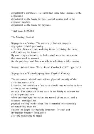 department’s purchases. He submitted these fake invoices to the
accounting
department as the basis for their journal entries and to the
accounts payable
department as the basis for payment.
Total take: $475,000
The Missing Control
Segregation of duties. The university had not properly
segregated related purchasing
activities. Lawrence was ordering items, receiving the items,
and receiving the invoice.
By receiving the invoice, he had control over the documents
that were used to account
for the purchase and thus was able to substitute a fake invoice.
Source: Adapted from Wells, Fraud Casebook (2007), pp. 3–15.
Segregation of Recordkeeping from Physical Custody
The accountant should have neither physical custody of the
asset nor access to it.
Likewise, the custodian of the asset should not maintain or have
access to the accounting
records. The custodian of the asset is not likely to convert the
asset to personal use
when one employee maintains the record of the asset, and a
different employee has
physical custody of the asset. The separation of accounting
responsibility from the
custody of assets is especially important for cash and
inventories because these assets
are very vulnerable to fraud.
 