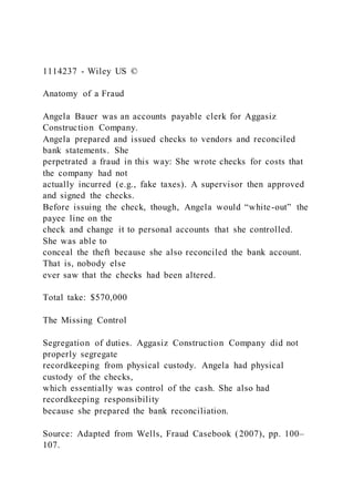 1114237 - Wiley US ©
Anatomy of a Fraud
Angela Bauer was an accounts payable clerk for Aggasiz
Construction Company.
Angela prepared and issued checks to vendors and reconciled
bank statements. She
perpetrated a fraud in this way: She wrote checks for costs that
the company had not
actually incurred (e.g., fake taxes). A supervisor then approved
and signed the checks.
Before issuing the check, though, Angela would “white-out” the
payee line on the
check and change it to personal accounts that she controlled.
She was able to
conceal the theft because she also reconciled the bank account.
That is, nobody else
ever saw that the checks had been altered.
Total take: $570,000
The Missing Control
Segregation of duties. Aggasiz Construction Company did not
properly segregate
recordkeeping from physical custody. Angela had physical
custody of the checks,
which essentially was control of the cash. She also had
recordkeeping responsibility
because she prepared the bank reconciliation.
Source: Adapted from Wells, Fraud Casebook (2007), pp. 100–
107.
 
