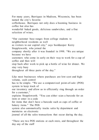 For many years, Barriques in Madison, Wisconsin, has been
named the city’s favorite
coffeehouse. Barriques not only does a booming business in
coffee but also has
wonderful baked goods, delicious sandwiches, and a fine
selection of wines.
“Our customer base ranges from college students to
neighborhood residents as well
as visitors to our capital city,” says bookkeeper Kerry
Stoppleworth, who joined the
company shortly after it was founded in 1998. “We are unique
because we have
customers who come in early on their way to work for a cup of
coffee and then will
stop back after work to pick up a bottle of wine for dinner. We
stay very busy
throughout all three parts of the day.”
Like most businesses where purchases are low-cost and high-
volume, cash control
has to be simple. “We use a computerized point-of-sale (POS)
system to keep track of
our inventory and allow us to efficiently ring through an order
for a customer,”
explains Stoppleworth. “You can either scan a barcode for an
item or enter in a code
for items that don’t have a barcode such as cups of coffee or
bakery items.” The POS
system also automatically tracks sales by department and
maintains an electronic
journal of all the sales transactions that occur during the day.
“There are two POS stations at each store, and throughout the
day any of the staff
 