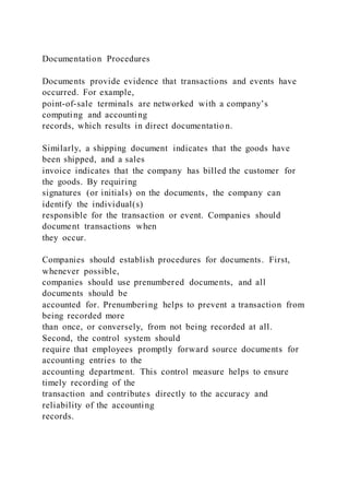 Documentation Procedures
Documents provide evidence that transactions and events have
occurred. For example,
point-of-sale terminals are networked with a company’s
computing and accounting
records, which results in direct documentatio n.
Similarly, a shipping document indicates that the goods have
been shipped, and a sales
invoice indicates that the company has billed the customer for
the goods. By requiring
signatures (or initials) on the documents, the company can
identify the individual(s)
responsible for the transaction or event. Companies should
document transactions when
they occur.
Companies should establish procedures for documents. First,
whenever possible,
companies should use prenumbered documents, and all
documents should be
accounted for. Prenumbering helps to prevent a transaction from
being recorded more
than once, or conversely, from not being recorded at all.
Second, the control system should
require that employees promptly forward source documents for
accounting entries to the
accounting department. This control measure helps to ensure
timely recording of the
transaction and contributes directly to the accuracy and
reliability of the accounting
records.
 
