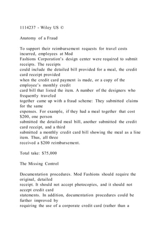 1114237 - Wiley US ©
Anatomy of a Fraud
To support their reimbursement requests for travel costs
incurred, employees at Mod
Fashions Corporation’s design center were required to submit
receipts. The receipts
could include the detailed bill provided for a meal, the credit
card receipt provided
when the credit card payment is made, or a copy of the
employee’s monthly credit
card bill that listed the item. A number of the designers who
frequently traveled
together came up with a fraud scheme: They submitted claims
for the same
expenses. For example, if they had a meal together that cost
$200, one person
submitted the detailed meal bill, another submitted the credit
card receipt, and a third
submitted a monthly credit card bill showing the meal as a line
item. Thus, all three
received a $200 reimbursement.
Total take: $75,000
The Missing Control
Documentation procedures. Mod Fashions should require the
original, detailed
receipt. It should not accept photocopies, and it should not
accept credit card
statements. In addition, documentation procedures could be
further improved by
requiring the use of a corporate credit card (rather than a
 