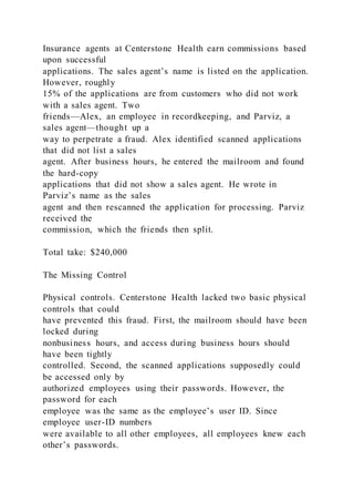 Insurance agents at Centerstone Health earn commissions based
upon successful
applications. The sales agent’s name is listed on the application.
However, roughly
15% of the applications are from customers who did not work
with a sales agent. Two
friends—Alex, an employee in recordkeeping, and Parviz, a
sales agent—thought up a
way to perpetrate a fraud. Alex identified scanned applications
that did not list a sales
agent. After business hours, he entered the mailroom and found
the hard-copy
applications that did not show a sales agent. He wrote in
Parviz’s name as the sales
agent and then rescanned the application for processing. Parviz
received the
commission, which the friends then split.
Total take: $240,000
The Missing Control
Physical controls. Centerstone Health lacked two basic physical
controls that could
have prevented this fraud. First, the mailroom should have been
locked during
nonbusiness hours, and access during business hours should
have been tightly
controlled. Second, the scanned applications supposedly could
be accessed only by
authorized employees using their passwords. However, the
password for each
employee was the same as the employee’s user ID. Since
employee user-ID numbers
were available to all other employees, all employees knew each
other’s passwords.
 