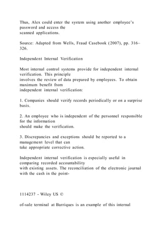 Thus, Alex could enter the system using another employee’s
password and access the
scanned applications.
Source: Adapted from Wells, Fraud Casebook (2007), pp. 316–
326.
Independent Internal Verification
Most internal control systems provide for independent internal
verification. This principle
involves the review of data prepared by employees. To obtain
maximum benefit from
independent internal verification:
1. Companies should verify records periodically or on a surprise
basis.
2. An employee who is independent of the personnel responsible
for the information
should make the verification.
3. Discrepancies and exceptions should be reported to a
management level that can
take appropriate corrective action.
Independent internal verification is especially useful in
comparing recorded accountability
with existing assets. The reconciliation of the electronic journal
with the cash in the point-
1114237 - Wiley US ©
of-sale terminal at Barriques is an example of this internal
 