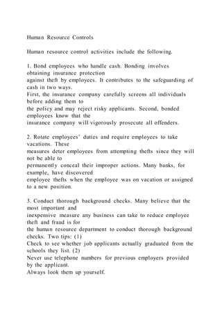 Human Resource Controls
Human resource control activities include the following.
1. Bond employees who handle cash. Bonding involves
obtaining insurance protection
against theft by employees. It contributes to the safeguarding of
cash in two ways.
First, the insurance company carefully screens all individuals
before adding them to
the policy and may reject risky applicants. Second, bonded
employees know that the
insurance company will vigorously prosecute all offenders.
2. Rotate employees’ duties and require employees to take
vacations. These
measures deter employees from attempting thefts since they will
not be able to
permanently conceal their improper actions. Many banks, for
example, have discovered
employee thefts when the employee was on vacation or assigned
to a new position.
3. Conduct thorough background checks. Many believe that the
most important and
inexpensive measure any business can take to reduce employee
theft and fraud is for
the human resource department to conduct thorough background
checks. Two tips: (1)
Check to see whether job applicants actually graduated from the
schools they list. (2)
Never use telephone numbers for previous employers provided
by the applicant.
Always look them up yourself.
 