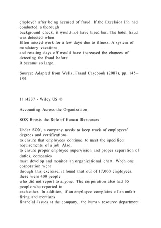 employer after being accused of fraud. If the Excelsior Inn had
conducted a thorough
background check, it would not have hired her. The hotel fraud
was detected when
Ellen missed work for a few days due to illness. A system of
mandatory vacations
and rotating days off would have increased the chances of
detecting the fraud before
it became so large.
Source: Adapted from Wells, Fraud Casebook (2007), pp. 145–
155.
1114237 - Wiley US ©
Accounting Across the Organization
SOX Boosts the Role of Human Resources
Under SOX, a company needs to keep track of employees’
degrees and certifications
to ensure that employees continue to meet the specified
requirements of a job. Also,
to ensure proper employee supervision and proper separation of
duties, companies
must develop and monitor an organizational chart. When one
corporation went
through this exercise, it found that out of 17,000 employees,
there were 400 people
who did not report to anyone. The corporation also had 35
people who reported to
each other. In addition, if an employee complains of an unfair
firing and mentions
financial issues at the company, the human resource department
 