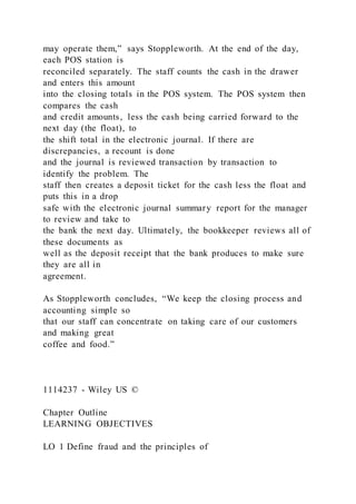 may operate them,” says Stoppleworth. At the end of the day,
each POS station is
reconciled separately. The staff counts the cash in the drawer
and enters this amount
into the closing totals in the POS system. The POS system then
compares the cash
and credit amounts, less the cash being carried forward to the
next day (the float), to
the shift total in the electronic journal. If there are
discrepancies, a recount is done
and the journal is reviewed transaction by transaction to
identify the problem. The
staff then creates a deposit ticket for the cash less the float and
puts this in a drop
safe with the electronic journal summary report for the manager
to review and take to
the bank the next day. Ultimately, the bookkeeper reviews all of
these documents as
well as the deposit receipt that the bank produces to make sure
they are all in
agreement.
As Stoppleworth concludes, “We keep the closing process and
accounting simple so
that our staff can concentrate on taking care of our customers
and making great
coffee and food.”
1114237 - Wiley US ©
Chapter Outline
LEARNING OBJECTIVES
LO 1 Define fraud and the principles of
 