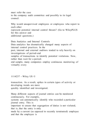 must refer the case
to the company audit committee and possibly to its legal
counsel.
Why would unsupervised employees or employees who report to
each other
represent potential internal control threats? (Go to WileyPLUS
for this answer and
additional questions.)
Data Analytics and Internal Controls
Data analytics has dramatically changed many aspects of
internal control practices. In the
past, internal and external auditors tended to rely heavily on
investigations of period-end
samples of transactions to identify potential violations. Now,
rather than wait for a period-
end sample, many companies employ continuous monitoring of
virtually every
1114237 - Wiley US ©
transaction. As a result, spikes in certain types of activity or
developing trends are more
quickly identified and investigated.
Many different aspects of journal entries can be monitored
continuously. For example,
systems can automatically identify who recorded a particular
journal entry. This is
important to ensure that segregation of duties is not violated,
that is, that the entry is only
made by a current (as opposed to recently terminated) employee
and that the employee is
 