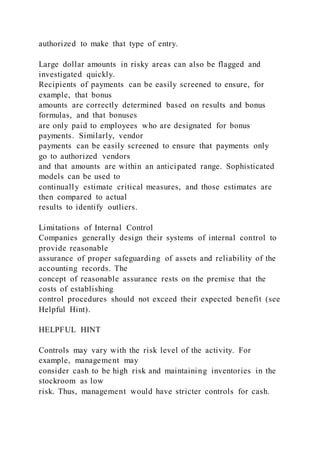 authorized to make that type of entry.
Large dollar amounts in risky areas can also be flagged and
investigated quickly.
Recipients of payments can be easily screened to ensure, for
example, that bonus
amounts are correctly determined based on results and bonus
formulas, and that bonuses
are only paid to employees who are designated for bonus
payments. Similarly, vendor
payments can be easily screened to ensure that payments only
go to authorized vendors
and that amounts are within an anticipated range. Sophisticated
models can be used to
continually estimate critical measures, and those estimates are
then compared to actual
results to identify outliers.
Limitations of Internal Control
Companies generally design their systems of internal control to
provide reasonable
assurance of proper safeguarding of assets and reliability of the
accounting records. The
concept of reasonable assurance rests on the premise that the
costs of establishing
control procedures should not exceed their expected benefit (see
Helpful Hint).
HELPFUL HINT
Controls may vary with the risk level of the activity. For
example, management may
consider cash to be high risk and maintaining inventories in the
stockroom as low
risk. Thus, management would have stricter controls for cash.
 