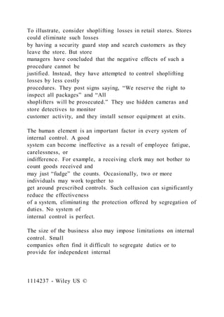 To illustrate, consider shoplifting losses in retail stores. Stores
could eliminate such losses
by having a security guard stop and search customers as they
leave the store. But store
managers have concluded that the negative effects of such a
procedure cannot be
justified. Instead, they have attempted to control shoplifting
losses by less costly
procedures. They post signs saying, “We reserve the right to
inspect all packages” and “All
shoplifters will be prosecuted.” They use hidden cameras and
store detectives to monitor
customer activity, and they install sensor equipment at exits.
The human element is an important factor in every system of
internal control. A good
system can become ineffective as a result of employee fatigue,
carelessness, or
indifference. For example, a receiving clerk may not bother to
count goods received and
may just “fudge” the counts. Occasionally, two or more
individuals may work together to
get around prescribed controls. Such collusion can significantly
reduce the effectiveness
of a system, eliminating the protection offered by segregation of
duties. No system of
internal control is perfect.
The size of the business also may impose limitations on internal
control. Small
companies often find it difficult to segregate duties or to
provide for independent internal
1114237 - Wiley US ©
 