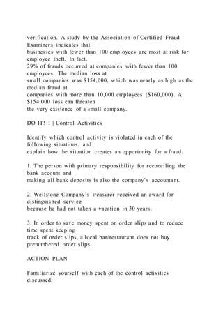 verification. A study by the Association of Certified Fraud
Examiners indicates that
businesses with fewer than 100 employees are most at risk for
employee theft. In fact,
29% of frauds occurred at companies with fewer than 100
employees. The median loss at
small companies was $154,000, which was nearly as high as the
median fraud at
companies with more than 10,000 employees ($160,000). A
$154,000 loss can threaten
the very existence of a small company.
DO IT! 1 | Control Activities
Identify which control activity is violated in each of the
following situations, and
explain how the situation creates an opportunity for a fraud.
1. The person with primary responsibility for reconciling the
bank account and
making all bank deposits is also the company’s accountant.
2. Wellstone Company’s treasurer received an award for
distinguished service
because he had not taken a vacation in 30 years.
3. In order to save money spent on order slips and to reduce
time spent keeping
track of order slips, a local bar/restaurant does not buy
prenumbered order slips.
ACTION PLAN
Familiarize yourself with each of the control activities
discussed.
 