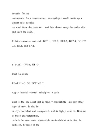 account for the
documents. As a consequence, an employee could write up a
dinner sale, receive
the cash from the customer, and then throw away the order slip
and keep the cash.
Related exercise material: BE7.1, BE7.2, BE7.3, BE7.4, DO IT!
7.1, E7.1, and E7.2.
1114237 - Wiley US ©
Cash Controls
LEARNING OBJECTIVE 2
Apply internal control principles to cash.
Cash is the one asset that is readily convertible into any other
type of asset. It also is
easily concealed and transported, and is highly desired. Because
of these characteristics,
cash is the asset most susceptible to fraudulent activities. In
addition, because of the
 