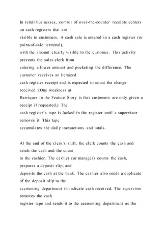 In retail businesses, control of over-the-counter receipts centers
on cash registers that are
visible to customers. A cash sale is entered in a cash register (or
point-of-sale terminal),
with the amount clearly visible to the customer. This activity
prevents the sales clerk from
entering a lower amount and pocketing the difference. The
customer receives an itemized
cash register receipt and is expected to count the change
received. (One weakness at
Barriques in the Feature Story is that customers are only given a
receipt if requested.) The
cash register’s tape is locked in the register until a supervisor
removes it. This tape
accumulates the daily transactions and totals.
At the end of the clerk’s shift, the clerk counts the cash and
sends the cash and the count
to the cashier. The cashier (or manager) counts the cash,
prepares a deposit slip, and
deposits the cash at the bank. The cashier also sends a duplicate
of the deposit slip to the
accounting department to indicate cash received. The supervisor
removes the cash
register tape and sends it to the accounting department as the
 