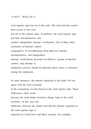 1114237 - Wiley US ©
cash register tape but not to the cash. The clerk and the cashier
have access to the cash
but not to the register tape. In addition, the cash register tape
provides documentation and
enables independent internal verification. Use of these three
principles of internal control
(segregation of recordkeeping from physical custody,
documentation, and independent
internal verification) provides an effective system of internal
control. Any attempt at
fraudulent activity should be detected unless there is collusion
among the employees.
In some instances, the amount deposited at the bank will not
agree with the cash recorded
in the accounting records based on the cash register tape. These
differences often result
because the clerk hands incorrect change back to the retail
customer. In this case, the
difference between the actual cash and the amount reported on
the cash register tape is
reported in a Cash Over and Short account. For example,
 