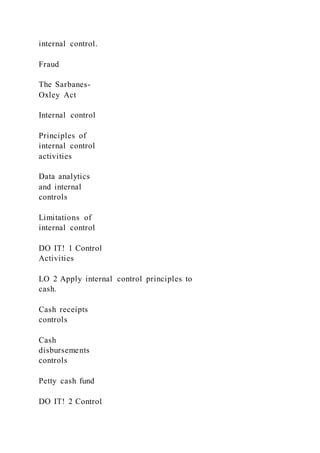 internal control.
Fraud
The Sarbanes-
Oxley Act
Internal control
Principles of
internal control
activities
Data analytics
and internal
controls
Limitations of
internal control
DO IT! 1 Control
Activities
LO 2 Apply internal control principles to
cash.
Cash receipts
controls
Cash
disbursements
controls
Petty cash fund
DO IT! 2 Control
 