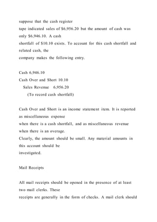 suppose that the cash register
tape indicated sales of $6,956.20 but the amount of cash was
only $6,946.10. A cash
shortfall of $10.10 exists. To account for this cash shortfall and
related cash, the
company makes the following entry.
Cash 6,946.10
Cash Over and Short 10.10
Sales Revenue 6,956.20
(To record cash shortfall)
Cash Over and Short is an income statement item. It is reported
as miscellaneous expense
when there is a cash shortfall, and as miscellaneous revenue
when there is an overage.
Clearly, the amount should be small. Any material amounts in
this account should be
investigated.
Mail Receipts
All mail receipts should be opened in the presence of at least
two mail clerks. These
receipts are generally in the form of checks. A mail clerk should
 