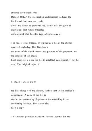 endorse each check “For
Deposit Only.” This restrictive endorsement reduces the
likelihood that someone could
divert the check to personal use. Banks will not give an
individual cash when presented
with a check that has this type of endorsement.
The mail clerks prepare, in triplicate, a list of the checks
received each day. This list shows
the name of the check issuer, the purpose of the payment, and
the amount of the check.
Each mail clerk signs the list to establish responsibility for the
data. The original copy of
1114237 - Wiley US ©
the list, along with the checks, is then sent to the cashier’s
department. A copy of the list is
sent to the accounting department for recording in the
accounting records. The clerks also
keep a copy.
This process provides excellent internal control for the
 