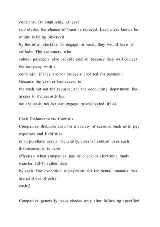 company. By employing at least
two clerks, the chance of fraud is reduced. Each clerk knows he
or she is being observed
by the other clerk(s). To engage in fraud, they would have to
collude. The customers who
submit payments also provide control because they will contact
the company with a
complaint if they are not properly credited for payment.
Because the cashier has access to
the cash but not the records, and the accounting department has
access to the records but
not the cash, neither can engage in undetected fraud.
Cash Disbursements Controls
Companies disburse cash for a variety of reasons, such as to pay
expenses and liabilities
or to purchase assets. Generally, internal control over cash
disbursements is more
effective when companies pay by check or electronic funds
transfer (EFT) rather than
by cash. One exception is payments for incidental amounts that
are paid out of petty
cash.2
Companies generally issue checks only after following specified
 