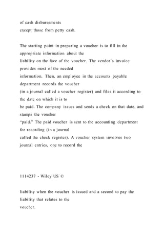 of cash disbursements
except those from petty cash.
The starting point in preparing a voucher is to fill in the
appropriate information about the
liability on the face of the voucher. The vendor’s invoice
provides most of the needed
information. Then, an employee in the accounts payable
department records the voucher
(in a journal called a voucher register) and files it according to
the date on which it is to
be paid. The company issues and sends a check on that date, and
stamps the voucher
“paid.” The paid voucher is sent to the accounting department
for recording (in a journal
called the check register). A voucher system involves two
journal entries, one to record the
1114237 - Wiley US ©
liability when the voucher is issued and a second to pay the
liability that relates to the
voucher.
 