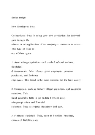 Ethics Insight
How Employees Steal
Occupational fraud is using your own occupation for personal
gain through the
misuse or misapplication of the company’s resources or assets.
This type of fraud is
one of three types:
1. Asset misappropriation, such as theft of cash on hand,
fraudulent
disbursements, false refunds, ghost employees, personal
purchases, and fictitious
employees. This fraud is the most common but the least costly.
2. Corruption, such as bribery, illegal gratuities, and economic
extortion. This
fraud generally falls in the middle between asset
misappropriation and financial
statement fraud as regards frequency and cost.
3. Financial statement fraud, such as fictitious revenues,
concealed liabilities and
 